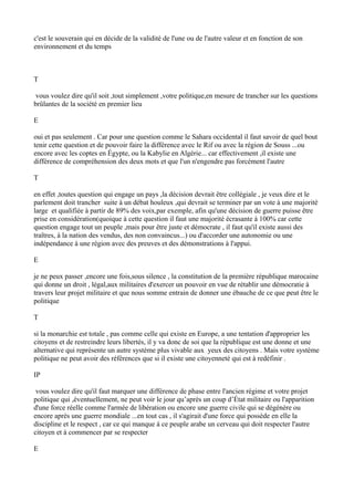 c'est le souverain qui en décide de la validité de l'une ou de l'autre valeur et en fonction de son
environnement et du temps
T
vous voulez dire qu'il soit ,tout simplement ,votre politique,en mesure de trancher sur les questions
brûlantes de la société en premier lieu
E
oui et pas seulement . Car pour une question comme le Sahara occidental il faut savoir de quel bout
tenir cette question et de pouvoir faire la différence avec le Rif ou avec la région de Souss ...ou
encore avec les coptes en Égypte, ou la Kabylie en Algérie... car effectivement ,il existe une
différence de compréhension des deux mots et que l'un n'engendre pas forcément l'autre
T
en effet ,toutes question qui engage un pays ,la décision devrait être collégiale , je veux dire et le
parlement doit trancher suite à un débat houleux ,qui devrait se terminer par un vote à une majorité
large et qualifiée à partir de 89% des voix,par exemple, afin qu'une décision de guerre puisse être
prise en considération(quoique à cette question il faut une majorité écrasante à 100% car cette
question engage tout un peuple ,mais pour être juste et démocrate , il faut qu'il existe aussi des
traîtres, à la nation des vendus, des non convaincus...) ou d'accorder une autonomie ou une
indépendance à une région avec des preuves et des démonstrations à l'appui.
E
je ne peux passer ,encore une fois,sous silence , la constitution de la première république marocaine
qui donne un droit , légal,aux militaires d'exercer un pouvoir en vue de rétablir une démocratie à
travers leur projet militaire et que nous somme entrain de donner une ébauche de ce que peut être le
politique
T
si la monarchie est totale , pas comme celle qui existe en Europe, a une tentation d'approprier les
citoyens et de restreindre leurs libertés, il y va donc de soi que la république est une donne et une
alternative qui représente un autre système plus vivable aux yeux des citoyens . Mais votre système
politique ne peut avoir des références que si il existe une citoyenneté qui est à redéfinir .
IP
vous voulez dire qu'il faut marquer une différence de phase entre l'ancien régime et votre projet
politique qui ,éventuellement, ne peut voir le jour qu’après un coup d’État militaire ou l'apparition
d'une force réelle comme l'armée de libération ou encore une guerre civile qui se dégénère ou
encore après une guerre mondiale ...en tout cas , il s'agirait d'une force qui possède en elle la
discipline et le respect , car ce qui manque à ce peuple arabe un cerveau qui doit respecter l'autre
citoyen et à commencer par se respecter
E
 