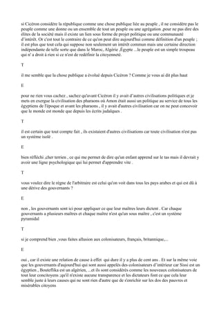 si Cicéron considère la république comme une chose publique liée au peuple , il ne considère pas le
peuple comme une donne ou un ensemble de tout un peuple ou une agrégation ,pour ne pas dire des
élites de la société mais il existe un lien sous forme de projet politique ou une communauté
d’intérêt. Or c'est tout le contraire de ce qu'on peut dire aujourd'hui comme définition d'un peuple ;
il est plus que tout cela qui suppose non seulement un intérêt commun mais une certaine direction
indépendante de telle sorte que dans le Maroc, Algérie ,Égypte ...le peuple est un simple troupeau
qui n' a droit à rien si ce n'est de redéfinir la citoyenneté.
T
il me semble que la chose publique a évolué depuis Cicéron ? Comme je vous ai dit plus haut
E
pour ne rien vous cachez , sachez qu'avant Cicéron il y avait d’autres civilisations politiques et je
mets en exergue la civilisation des pharaons où Amon était aussi un politique au service de tous les
égyptiens de l'époque et avant les pharaons , il y avait d'autres civilisation car on ne peut concevoir
que le monde est monde que depuis les écrits judaïques .
T
il est certain que tout compte fait , ils existaient d'autres civilisations car toute civilisation n'est pas
un système isolé .
E
bien réfléchi ,cher terrien , ce qui me permet de dire qu'un enfant apprend sur le tas mais il devrait y
avoir une ligne psychologique qui lui permet d'apprendre vite .
T
vous voulez dire le règne de l'arbitraire est celui qu'on voit dans tous les pays arabes et qui est dû à
une dérive des gouvernants ?
E
non , les gouvernants sont ici pour appliquer ce que leur maîtres leurs dictent . Car chaque
gouvernants a plusieurs maîtres et chaque maître n'est qu'un sous maître , c'est un système
pyramidal
T
si je comprend bien ,vous faites allusion aux colonisateurs, français, britannique,...
E
oui , car il existe une relation de cause à effet qui dure il y a plus de cent ans . Et sur la même voie
que les gouvernants d'aujourd'hui qui sont aussi appelés des colonisateurs d’intérieur car Sissi est un
égyptien , Bouteflika est un algérien, ...et ils sont considérés comme les nouveaux colonisateurs de
tout leur concitoyens ;qu'il n'existe aucune transparence et les dictateurs font ce que cela leur
semble juste à leurs causes qui ne sont rien d'autre que de s'enrichir sur les dos des pauvres et
misérables citoyens
 