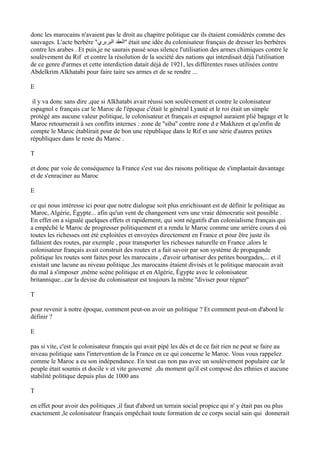 donc les marocains n'avaient pas le droit au chapitre politique car ils étaient considérés comme des
sauvages. L'acte berbère ''‫البربري‬ ‫''العقد‬ était une idée du colonisateur français de dresser les berbères
contre les arabes . Et puis,je ne saurais passé sous silence l'utilisation des armes chimiques contre le
soulèvement du Rif et contre la résolution de la société des nations qui interdisait déjà l'utilisation
de ce genre d'armes et cette interdiction datait déjà de 1921, les différentes ruses utilisées contre
Abdelkrim Alkhatabi pour faire taire ses armes et de se rendre ...
E
il y va donc sans dire ,que si Alkhatabi avait réussi son soulèvement et contre le colonisateur
espagnol e français car le Maroc de l'époque c'était le général Lyauté et le roi était un simple
protégé ans aucune valeur politique, le colonisateur et français et espagnol auraient plié bagage et le
Maroc retournerait à ses conflits internes : zone de ''siba'' contre zone d e Makhzen et qu'enfin de
compte le Maroc établirait pour de bon une république dans le Rif et une série d'autres petites
républiques dans le reste du Maroc .
T
et donc par voie de conséquence la France s'est vue des raisons politique de s'implantait davantage
et de s'enraciner au Maroc
E
ce qui nous intéresse ici pour que notre dialogue soit plus enrichissant est de définir le politique au
Maroc, Algérie, Égypte... afin qu'un vent de changement vers une vraie démocratie soit possible .
En effet on a signalé quelques effets et rapidement, qui sont négatifs d'un colonialisme français qui
a empêché le Maroc de progresser politiquement et a rendu le Maroc comme une arrière cours d où
toutes les richesses ont été exploitées et envoyées directement en France et pour être juste ils
fallaient des routes, par exemple , pour transporter les richesses naturelle en France ,alors le
colonisateur français avait construit des routes et a fait savoir par son système de propagande
politique les routes sont faites pour les marocains , d'avoir urbaniser des petites bourgades,... et il
existait une lacune au niveau politique ,les marocains étaient divisés et le politique marocain avait
du mal à s'imposer ,même scène politique et en Algérie, Égypte avec le colonisateur
britannique...car la devise du colonisateur est toujours la même ''diviser pour régner''
T
pour revenir à notre époque, comment peut-on avoir un politique ? Et comment peut-on d'abord le
définir ?
E
pas si vite, c'est le colonisateur français qui avait pipé les dés et de ce fait rien ne peut se faire au
niveau politique sans l'intervention de la France en ce qui concerne le Maroc. Vous vous rappelez
comme le Maroc a eu son indépendance. En tout cas non pas avec un soulèvement populaire car le
peuple était soumis et docile v et vite gouverné ,du moment qu'il est composé des ethnies et aucune
stabilité politique depuis plus de 1000 ans
T
en effet pour avoir des politiques ,il faut d'abord un terrain social propice qui n' y était pas ou plus
exactement ,le colonisateur français empêchait toute formation de ce corps social sain qui donnerait
 