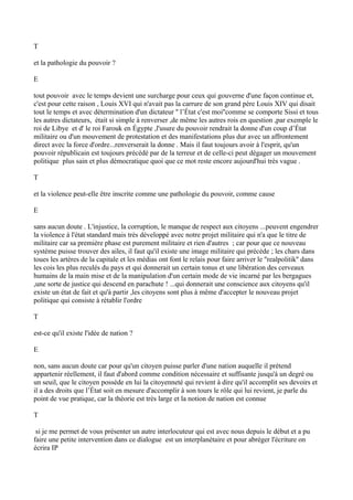 T
et la pathologie du pouvoir ?
E
tout pouvoir avec le temps devient une surcharge pour ceux qui gouverne d'une façon continue et,
c'est pour cette raison , Louis XVI qui n'avait pas la carrure de son grand père Louis XIV qui disait
tout le temps et avec détermination d'un dictateur '' l’État c'est moi''comme se comporte Sissi et tous
les autres dictateurs, était si simple à renverser ,de même les autres rois en question ,par exemple le
roi de Libye et d' le roi Farouk en Égypte ,l'usure du pouvoir rendrait la donne d'un coup d’État
militaire ou d'un mouvement de protestation et des manifestations plus dur avec un affrontement
direct avec la force d'ordre...renverserait la donne . Mais il faut toujours avoir à l'esprit, qu'un
pouvoir républicain est toujours précédé par de la terreur et de celle-ci peut dégager un mouvement
politique plus sain et plus démocratique quoi que ce mot reste encore aujourd'hui très vague .
T
et la violence peut-elle être inscrite comme une pathologie du pouvoir, comme cause
E
sans aucun doute . L'injustice, la corruption, le manque de respect aux citoyens ...peuvent engendrer
la violence à l'état standard mais très développé avec notre projet militaire qui n'a que le titre de
militaire car sa première phase est purement militaire et rien d'autres ; car pour que ce nouveau
système puisse trouver des ailes, il faut qu'il existe une image militaire qui précède ; les chars dans
toues les artères de la capitale et les médias ont font le relais pour faire arriver le ''realpolitik'' dans
les cois les plus reculés du pays et qui donnerait un certain tonus et une libération des cerveaux
humains de la main mise et de la manipulation d'un certain mode de vie incarné par les bergagues
,une sorte de justice qui descend en parachute ! ...qui donnerait une conscience aux citoyens qu'il
existe un état de fait et qu'à partir ,les citoyens sont plus à même d'accepter le nouveau projet
politique qui consiste à rétablir l'ordre
T
est-ce qu'il existe l'idée de nation ?
E
non, sans aucun doute car pour qu'un citoyen puisse parler d'une nation auquelle il prétend
appartenir réellement, il faut d'abord comme condition nécessaire et suffisante jusqu'à un degré ou
un seuil, que le citoyen possède en lui la citoyenneté qui revient à dire qu'il accomplit ses devoirs et
il a des droits que l’État soit en mesure d'accomplir à son tours le rôle qui lui revient, je parle du
point de vue pratique, car la théorie est très large et la notion de nation est connue
T
si je me permet de vous présenter un autre interlocuteur qui est avec nous depuis le début et a pu
faire une petite intervention dans ce dialogue est un interplanétaire et pour abréger l'écriture on
écrira IP
 