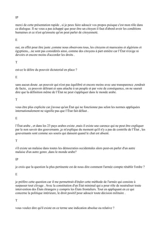 IP
merci de cette présentation rapide , si je peux faire adoucir vos propos puisque c'est mon rôle dans
ce dialogue. Il ne vous a pas échappé que pour être un citoyen il faut d'abord avoir les conditions
humaines et ce n'est qu'ensuite qu'on peut parler de citoyenneté.
E
oui, en effet pour être juste ,comme nous observons tous, les citoyens et marocains et algériens et
égyptiens,...ne sont pas considérés ainsi, comme des citoyens à part entière car l’État n'exige ni
devoirs et encore moins d'accorder les droits .
T
est-ce le délire du pouvoir dictatorial en place ?
E
sans aucun doute .un pouvoir qui n'est pas équilibré et encore moins avec une transparence ,rendrait
de facto, ce pouvoir délirant et sans attache à un peuple et par voie de conséquence, on ne saurait
dire que la définition même de l’État ne peut s'appliquer dans le monde arabe.
T
vous être plus explicite car j'avoue qu'un État qui ne fonctionne pas selon les normes appliquées
internationalement ne signifie pas que l’État fait défaut .
E
l’État arabe , et dans les 23 pays arabes existe ,mais il existe une carence qui ne peut être expliquer
par le non savoir des gouvernants ,je m'explique du moment qu'il n'y a pas de contrôle de l’État , les
gouvernants sont comme ses souris qui dansent quand le chat est absent.
T
s'il existe un malaise dans toutes les démocraties occidentales alors peut-on parler d'un autre
malaise d'un autre genre ,dans le monde arabe?
IP
je crois que la question la plus pertinente est de nous dire comment l'armée compte rétablir l'ordre ?
E
je préfère cette question car il me permettrait d'étaler cette méthode de l'armée qui consiste à
surpasser tout clivage . Avec la constitution d'un État minimal qui a pour rôle de neutraliser toute
intervention des États étrangers y compris les États frontaliers. Tout en appliquant en ce qui
concerne la politique intérieure, le droit positif pour adoucir toute décision militaire .
T
vous voulez dire qu'il existe en ce terme une indication absolue ou relative ?
 