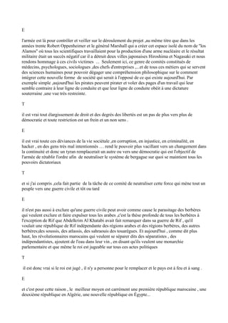 E
l'armée est là pour contrôler et veiller sur le déroulement du projet ,au même titre que dans les
années trente Robert Oppenheimer et le général Marshall qui a créer cet espace isolé du nom de ''los
Alamos'' où tous les scientifiques travaillaient pour la production d'une arme nucléaire et le résultat
militaire était un succès négatif car il a détruit deux villes japonaises Hiroshima et Nagasaki et nous
rendons hommage à ces civils victimes ... Seulement ici, ce genre de comités constitués de
médecins, psychologues, sociologues ,des chefs d'entreprises ,...et de tous ces métiers qui se servent
des sciences humaines pour pouvoir dégager une compréhension philosophique sur le comment
intégrer cette nouvelle forme de société qui serait à l'opposé de ce qui existe aujourd'hui. Par
exemple simple ,aujourd'hui les pirates peuvent pirater et voler des pages d'un travail qui leur
semble contraire à leur ligne de conduite et que leur ligne de conduite obéit à une dictature
souterraine ,une vue très restreinte.
T
il est vrai tout élargissement de droit et des degrés des libertés est un pas de plus vers plus de
démocratie et toute restriction est un frein et un non sens .
E
il est vrai toute ces déviances de la vie sociétale ,en corruption, en injustice, en criminalité, en
hacker , en des gens très mal intentionnés … rend le pouvoir plus vacillant vers un changement dans
la continuité et donc un tyran remplacerait un autre ou vers une démocratie qui est l'objectif de
l'armée de rétablir l'ordre afin de neutraliser le système de bergague sur quoi se maintient tous les
pouvoirs dictatoriaux
T
et si j'ai compris ,cela fait partie de la tâche de ce comité de neutraliser cette force qui mène tout un
peuple vers une guerre civile et tôt ou tard
E
il n'est pas aussi à exclure qu'une guerre civile peut avoir comme cause le parasitage des berbères
qui veulent exclure et faire expulser tous les arabes ,c'est la thèse profonde de tous les berbères à
l'exception de Rif que Abdelkrim Al Khatabi avait fait remarquer dans sa guerre de Rif , qu'il
voulait une république de Rif indépendante des régions arabes et des régions berbères, des autres
berbères;des soussis, des atlassis, des sahraouis des touarègues. Et aujourd'hui , comme dit plus
haut, les révolutionnaires marocains qui veulent se séparer dits des séparatistes , des
indépendantistes, ajoutent de l'eau dans leur vin , en disant qu'ils veulent une monarchie
parlementaire et que même le roi est jugeable sur tous ces actes politiques
T
il est donc vrai si le roi est jugé , il n'y a personne pour le remplacer et le pays est à feu et à sang .
E
et c'est pour cette raison , le meilleur moyen est carrément une première république marocaine , une
deuxième république en Algérie, une nouvelle république en Égypte...
 