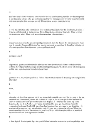 IP
pour ainsi dire il faut d'abord une force militaire est ceci constitue une première tête de changement
et une deuxième tête est celle que toute une société civile élargie pussent travailler en collaborant à
cette mise en scène d'un nouveau pouvoir démocratique au sens propre du terme
T
si vous me permettez cette comparaison avec un bon écrit qui doit avoir des conditions , à savoir 1-
il faut avoir le temps 2- il faut avoir une bibliothèque à disposition sur Internet 3 il faut avoir un
environnement sain 4 il faut avoir un environnement de voisinage sain...
E
ce que vous dites est juste, qui correspond parfaitement, à un état d'esprit des militaires car il s'agit
pour la première fois dans l'histoire d'une transformation de la société car la discipline militaire est
nécessaire pour faire fonctionner un système politique pareil
T
expliquez-vous ?
E
le politique que nous somme entrain de le définir est le pivot sur quoi se base tout ce nouveau
système et c'est pour cette raison j'ai conditionné le politique par d'abord son amour à la politique de
sa Cité mais surtout par une formation plus civique
IP
j'entends de là ,lui poser la question si l'armée est d'abord disciplinée et de deux y-a-t-il un parallèle
à l'armée ?
T
exact ,
E
répondre à la deuxième question ,oui, il y a un parallèle quand le pays est à feu et à sang et il y une
formation des clans armés ,comme par exemple en Libye. Il y a un clan qui se troue à l'Ouest de
Libye et un deuxième clan qui est situé dans l'Est du pays . À l’intérieur des clans, il y a une
discipline. Le cas de D.A.E.S.H. , il y a une discipline et les gens qui étaient sous l'autorité
respectaient les lois de D.A.E.S.H. de même chez les clans il y a un respect et une discipline . Et
votre première question ,cher interplanétaire, oui , il existe une certaine discipline qu'il faut tout
simplement la renforcer en formant encore plus les officiers militaires qui semblent se pencher à
devenir des officiers d'un régime que d'un État
T
et donc à partir de ce respect, il y a une possibilité de construire un nouveau système politique sous
 