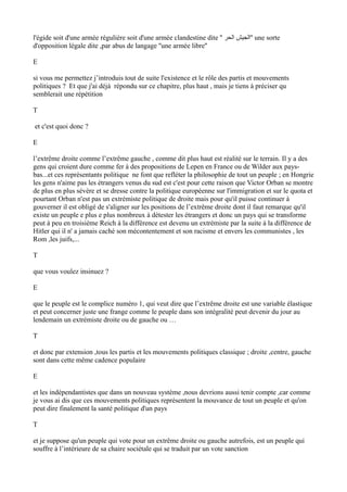 l'égide soit d'une armée régulière soit d'une armée clandestine dite '' ‫الحر‬ ‫''الجيش‬ une sorte
d'opposition légale dite ,par abus de langage ''une armée libre''
E
si vous me permettez j’introduis tout de suite l'existence et le rôle des partis et mouvements
politiques ? Et que j'ai déjà répondu sur ce chapitre, plus haut , mais je tiens à préciser qu
semblerait une répétition
T
et c'est quoi donc ?
E
l’extrême droite comme l’extrême gauche , comme dit plus haut est réalité sur le terrain. Il y a des
gens qui croient dure comme fer à des propositions de Lepen en France ou de Wilder aux pays-
bas...et ces représentants politique ne font que refléter la philosophie de tout un peuple ; en Hongrie
les gens n'aime pas les étrangers venus du sud est c'est pour cette raison que Victor Orban se montre
de plus en plus sévère et se dresse contre la politique européenne sur l'immigration et sur le quota et
pourtant Orban n'est pas un extrémiste politique de droite mais pour qu'il puisse continuer à
gouverner il est obligé de s'aligner sur les positions de l’extrême droite dont il faut remarque qu'il
existe un peuple e plus e plus nombreux à détester les étrangers et donc un pays qui se transforme
peut à peu en troisième Reich à la différence est devenu un extrémiste par la suite à la différence de
Hitler qui il n' a jamais caché son mécontentement et son racisme et envers les communistes , les
Rom ,les juifs,...
T
que vous voulez insinuez ?
E
que le peuple est le complice numéro 1, qui veut dire que l’extrême droite est une variable élastique
et peut concerner juste une frange comme le peuple dans son intégralité peut devenir du jour au
lendemain un extrémiste droite ou de gauche ou …
T
et donc par extension ,tous les partis et les mouvements politiques classique ; droite ,centre, gauche
sont dans cette même cadence populaire
E
et les indépendantistes que dans un nouveau système ,nous devrions aussi tenir compte ,car comme
je vous ai dis que ces mouvements politiques représentent la mouvance de tout un peuple et qu'on
peut dire finalement la santé politique d'un pays
T
et je suppose qu'un peuple qui vote pour un extrême droite ou gauche autrefois, est un peuple qui
souffre à l’intérieure de sa chaire sociétale qui se traduit par un vote sanction
 