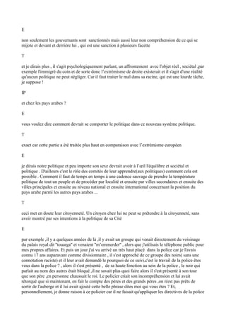 E
non seulement les gouvernants sont sanctionnés mais aussi leur non compréhension de ce qui se
mijote et devant et derrière lui , qui est une sanction à plusieurs facette
T
et je dirais plus , il s'agit psychologiquement parlant, un affrontement avec l'objet réel , sociétal ,par
exemple l'immigré du coin et de sorte donc l’extrémisme de droite existerait et il s'agit d'une réalité
qu'aucun politique ne peut négliger. Car il faut traiter le mal dans sa racine, qui est une lourde tâche,
je suppose !
IP
et chez les pays arabes ?
E
vous voulez dire comment devrait se comporter le politique dans ce nouveau système politique.
T
exact car cette partie a été traitée plus haut en comparaison avec l’extrémisme européen
E
je dirais notre politique et peu importe son sexe devrait avoir à l’œil l'équilibre et sociétal et
politique . D'ailleurs c'est le rôle des comités de leur apprendre(aux politiques) comment cela est
possible . Comment il faut de temps en temps à une cadence sauvage de prendre la température
politique de tout un peuple et de procéder par localité et ensuite par villes secondaires et ensuite des
villes principales et ensuite au niveau national et ensuite international concernant la position du
pays arabe parmi les autres pays arabes ...
T
ceci met en doute leur citoyenneté. Un citoyen chez lui ne peut se prétendre à la citoyenneté, sans
avoir montré par ses intentions à la politique de sa Cité
E
par exemple ,il y a quelques années de là ,il y avait un groupe qui venait directement du voisinage
du palais royal dit ''touarga'' et venaient ''m’emmerder'' , alors que j'utilisais le téléphone public pour
mes propres affaires. Et puis un jour j'ai vu arrivé un très haut placé dans la police car je l'avais
connu 17 ans auparavant comme divisionnaire , il s'est approché de ce groupe des noirs( sans une
connotation raciste) et il leur avait demandé le pourquoi de ce suivi,c'est le travail de la police êtes
vous dans la police ? , alors il s'est présenté , de sa haute fonction au sein de la police , le noir qui
parlait au nom des autres était bloqué ,il ne savait plus quoi faire alors il s'est présenté à son tour
que son père ,en personne chaussait le roi. Le policier criait son incompréhension et lui avait
rétorqué que si maintenant, en fait le compte des pères et des grands pères ,on n'est pas prêts de
sortir de l'auberge et il lui avait ajouté cette belle phrase dites moi qui vous êtes ? Et,
personnellement, je donne raison à ce policier car il ne faisait qu'appliquer les directives de la police
 