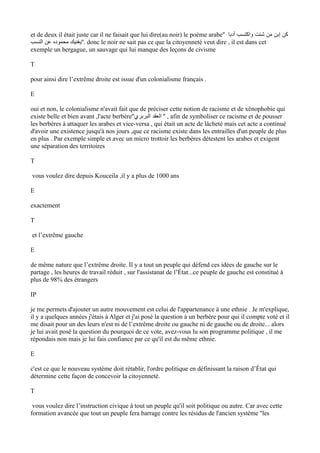 et de deux il était juste car il ne faisait que lui dire(au noir) le poème arabe'' ‫أدبا‬ ‫واكتسب‬ ‫شئت‬ ‫من‬ ‫إبن‬ ‫كن‬
‫النسب‬ ‫عن‬ ‫محموده‬ ‫.''يغنيك‬ donc le noir ne sait pas ce que la citoyenneté veut dire , il est dans cet
exemple un bergague, un sauvage qui lui manque des leçons de civisme
T
pour ainsi dire l’extrême droite est issue d'un colonialisme français .
E
oui et non, le colonialisme n'avait fait que de préciser cette notion de racisme et de xénophobie qui
existe belle et bien avant ,l'acte berbère''‫البربري‬ ‫العقد‬ '' , afin de symboliser ce racisme et de pousser
les berbères à attaquer les arabes et vice-versa , qui était un acte de lâcheté mais cet acte a continué
d'avoir une existence jusqu'à nos jours ,que ce racisme existe dans les entrailles d'un peuple de plus
en plus . Par exemple simple et avec un micro trottoir les berbères détestent les arabes et exigent
une séparation des territoires
T
vous voulez dire depuis Kouceila ,il y a plus de 1000 ans
E
exactement
T
et l’extrême gauche
E
de même nature que l’extrême droite. Il y a tout un peuple qui défend ces idées de gauche sur le
partage , les heures de travail réduit , sur l'assistanat de l’État...ce peuple de gauche est constitué à
plus de 98% des étrangers
IP
je me permets d'ajouter un autre mouvement est celui de l'appartenance à une ethnie . Je m'explique,
il y a quelques années j'étais à Alger et j'ai posé la question à un berbère pour qui il compte voté et il
me disait pour un des leurs n'est ni de l’extrême droite ou gauche ni de gauche ou de droite... alors
je lui avait posé la question du pourquoi de ce vote, avez-vous lu son programme politique , il me
répondais non mais je lui fais confiance par ce qu'il est du même ethnie.
E
c'est ce que le nouveau système doit rétablir, l'ordre politique en définissant la raison d’État qui
détermine cette façon de concevoir la citoyenneté.
T
vous voulez dire l’instruction civique à tout un peuple qu'il soit politique ou autre. Car avec cette
formation avancée que tout un peuple fera barrage contre les résidus de l'ancien système ''les
 