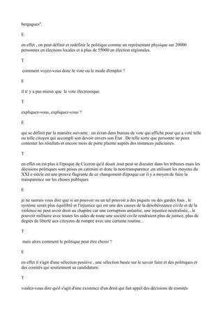 bergagues''.
E
en effet , on peut définir et redéfinir le politique comme un représentant physique sur 20000
personnes en élections locales et à plus de 55000 en élection régionales.
T
comment voyez-vous donc le vote ou le mode d'emploi ?
E
il n' y a pas mieux que le vote électronique
T
expliquez-vous, expliquez-vous ?
E
qui se définit par la manière suivante : un écran dans bureau de vote qui affiche pour qui a voté telle
ou telle citoyen qui accompli son devoir envers son État . De telle sorte que personne ne peux
contester les résultats et encore mois de porte plainte auprès des instances judiciaires.
T
en effet on est plus à l'époque de Ciceron qu'il disait ,tout peut se discuter dans les tribunes mais les
décisions politiques sont prises en catimini et donc la non-transparence ,en utilisant les moyens du
XXI e siècle est une preuve flagrante de ce changement d'époque car il y a moyen de faire la
transparence sur les choses publiques
E
je ne saurais vous dire que si un pouvoir ou un tel pouvoir a des piquets ou des gardes fous , le
système serait plus équilibré et l'injustice qui est une des causes de la désobéissance civile et de la
violence ne peut avoir droit au chapitre car une corruption anéantie, une injustice neutralisée,...le
pouvoir militaire avec toutes les aides de toute une société civile rendraient plus de justice, plus de
degrés de liberté aux citoyens de rompre avec une certaine routine...
T
mais alors comment le politique peut être choisi ?
E
en effet il s'agit d'une sélection positive , une sélection basée sur le savoir faire et des politiques et
des comités qui soutiennent sa candidature.
T
voulez-vous dire qu'il s'agit d'une existence d'un droit qui fait appel des décisions de comités
 