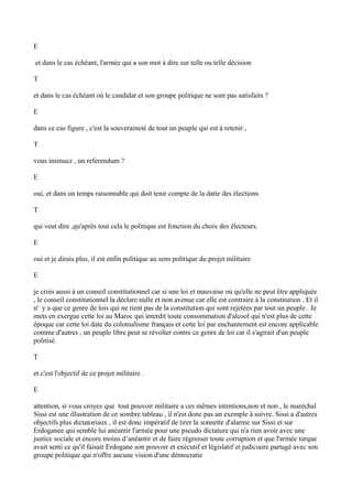 E
et dans le cas échéant, l'armée qui a son mot à dire sur telle ou telle décision
T
et dans le cas échéant où le candidat et son groupe politique ne sont pas satisfaits ?
E
dans ce cas figure , c'est la souveraineté de tout un peuple qui est à retenir ,
T
vous insinuez , un referendum ?
E
oui, et dans un temps raisonnable qui doit tenir compte de la datte des élections
T
qui veut dire ,qu'après tout cela le politique est fonction du choix des électeurs.
E
oui et je dirais plus, il est enfin politique au sens politique du projet militaire
E
je crois aussi à un conseil constitutionnel car si une loi et mauvaise où qu'elle ne peut être appliquée
, le conseil constitutionnel la déclare nulle et non avenue car elle est contraire à la constitution . Et il
n' y a que ce genre de lois qui ne tient pas de la constitution qui sont rejetées par tout un peuple . Je
mets en exergue cette loi au Maroc qui interdit toute consommation d'alcool qui n'est plus de cette
époque car cette loi date du colonialisme français et cette loi par enchantement est encore applicable
comme d'autres , un peuple libre peut se révolter contre ce genre de loi car il s'agirait d'un peuple
politisé.
T
et c'est l'objectif de ce projet militaire .
E
attention, si vous croyez que tout pouvoir militaire a ces mêmes intentions,non et non , le maréchal
Sissi est une illustration de ce sombre tableau , il n'est donc pas un exemple à suivre. Sissi a d'autres
objectifs plus dictatoriaux , il est donc impératif de tirer la sonnette d'alarme sur Sissi et sur
Erdoganee qui semble lui anéantir l'armée pour une pseudo dictature qui n'a rien avoir avec une
justice sociale et encore moins d’anéantir et de faire régresser toute corruption et que l'armée turque
avait senti ce qu'il faisait Erdogane son pouvoir et exécutif et législatif et judiciaire partagé avec son
groupe politique qui n'offre aucune vision d'une démocratie
 