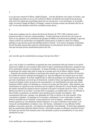 T
en ce qui nous concerne le Maroc, Algérie,Égypte,... sont des dictatures sous toutes ses formes ; que
cette dictature soit dure ou arc en ciel ,comme au Maroc où Zafzafi avait écopé 20 ans de prison
alors qu'il n'est même pas un politique dans tous les sens du mot , ni un mercenaire, ni un trouble-
ordre, ou encore l'image du Maroc à l'étranger ,connue en Europe comme une dictature dite''arc en
ciel'' ou une autre dictature celle Sissi considéré comme douce...
E
il faut aussi souligner que les valeurs des droits de l'homme de 1789 ,1946 et d'autres sont à
promouvoir dans ce nouveau système politique . Et donc personne ne devrait être suivi pour ses
écrits ou ses opinions ou la constitution des groupes de débats et de discussions politique et que tout
citoyen a droit à la société dans son intégralité comme presse et media et a droit à la critique
politique ce que devrait assuré tout politique formé et instruit . Il est aussi à remarquer, le politique
devrait être plus présent dans toutes les manifestations et cette présence devrait être la condition
siné qua non pour qu'une manifestation puisse être lieu .
T
cela veut dire que les manifestations sauvage n'ont pas lieu d'être ?
E
pas si vite, le droit à se manifester est garantie par cette constitution faite par l'armée et cet article
serait aussi valable et a une existence dans toutes la autres constitutions postérieures .puisqu'on avez
dit la constitution militaire est temporaire , le temps d'installer un système démocratique et que cela
ne prend pas des années mais juste le temps de ce groupe qu'il soit au Maroc;Algérie, Égypte
,...donnerait des résultats probants et concluants pour assurer que le nouveau système est conscient
des résidus de l'ancien système( des bergagues) ne peuvent influencer les citoyens pour un retour
vers le passé composé. Il est donc impératif que le salaire de politique soit conséquent et du citoyen
qui trouve facilement, un travail qui et fonction du marché et donc une équation juste qui dégage
un pouvoir d'achat et donc un pouvoir de consommation. Les manifestations de toute sorte seront
autorisées d'office même si le politique ne veut pas ou ne peux pas faire partie . Mais attention, une
manifestation ne signifie pas une révolution qui me rappel ce directeur de ce lycée Kandil ,au début
des années soixante-dix quand les élèves croyaient à une grève en faisant cassés les vitres , il s'est
adressé aux élèves en ces mots'' vous êtes forts et courageux, je souhaite donc vous voir affronter la
force d'ordre ,les policiers en uniforme'' pour anecdote tout le monde s'est dispersé . Son
raisonnement était juste ; puisque vous demandez de l’État vos droits et de cette manière ,l’État
vous donne sa réponse , la matraque en l’occurrence, maintenant si vous voulez plus et comme
disait le conseiller du roi Azimane'' à cette question en voici la réponse , maintenant vous posez
d'autres questions je vous donnerais d'autres réponses'' et ce que ce directeur avait insinué , à ce
niveau de recommandation ,la réponse vous a été fournie , maintenant si vous affrontez l'ordre
publique vous auriez, peut-être , une réponse qui satisferait votre demande . Et d'une façon générale,
plus les manifestants élaborent d'autres formes , telle brûler un pneu ou affronter carrément la force
de l'ordre qui sont des êtres humains ,plus votre demande est prise en considération et vous auriez
satisfaction ou non...
IP
il me semble que votre raisonnement est juste et louable.
 