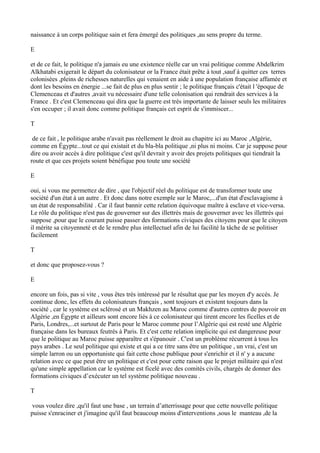naissance à un corps politique sain et fera émergé des politiques ,au sens propre du terme.
E
et de ce fait, le politique n'a jamais eu une existence réelle car un vrai politique comme Abdelkrim
Alkhatabi exigerait le départ du colonisateur or la France était prête à tout ,sauf à quitter ces terres
colonisées ,pleins de richesses naturelles qui venaient en aide à une population française affamée et
dont les besoins en énergie ...se fait de plus en plus sentir ; le politique français c'était l 'époque de
Clemenceau et d'autres ,avait vu nécessaire d'une telle colonisation qui rendrait des services à la
France . Et c'est Clemenceau qui dira que la guerre est très importante de laisser seuls les militaires
s'en occuper ; il avait donc comme politique français cet esprit de s'immiscer...
T
de ce fait , le politique arabe n'avait pas réellement le droit au chapitre ici au Maroc ,Algérie,
comme en Égypte...tout ce qui existait et du bla-bla politique ,ni plus ni moins. Car je suppose pour
dire ou avoir accès à dire politique c'est qu'il devrait y avoir des projets politiques qui tiendrait la
route et que ces projets soient bénéfique pou toute une société
E
oui, si vous me permettez de dire , que l'objectif réel du politique est de transformer toute une
société d'un état à un autre . Et donc dans notre exemple sur le Maroc,...d'un état d'esclavagisme à
un état de responsabilité . Car il faut bannir cette relation équivoque maître à esclave et vice-versa.
Le rôle du politique n'est pas de gouverner sur des illettrés mais de gouverner avec les illettrés qui
suppose ,pour que le courant puisse passer des formations civiques des citoyens pour que le citoyen
il mérite sa citoyenneté et de le rendre plus intellectuel afin de lui facilité la tâche de se politiser
facilement
T
et donc que proposez-vous ?
E
encore un fois, pas si vite , vous êtes très intéressé par le résultat que par les moyen d'y accès. Je
continue donc, les effets du colonisateurs français , sont toujours et existent toujours dans la
société , car le système est sclérosé et un Makhzen au Maroc comme d'autres centres de pouvoir en
Algérie ,en Égypte et ailleurs sont encore liés à ce colonisateur qui tirent encore les ficelles et de
Paris, Londres,...et surtout de Paris pour le Maroc comme pour l’Algérie qui est resté une Algérie
française dans les bureaux feutrés à Paris. Et c'est cette relation implicite qui est dangereuse pour
que le politique au Maroc puisse apparaître et s'épanouir . C'est un problème récurrent à tous les
pays arabes . Le seul politique qui existe et qui a ce titre sans être un politique , un vrai, c'est un
simple larron ou un opportuniste qui fait cette chose publique pour s'enrichir et il n' y a aucune
relation avec ce que peut être un politique et c'est pour cette raison que le projet militaire qui n'est
qu'une simple appellation car le système est ficelé avec des comités civils, chargés de donner des
formations civiques d’exécuter un tel système politique nouveau .
T
vous voulez dire ,qu'il faut une base , un terrain d’atterrissage pour que cette nouvelle politique
puisse s'enraciner et j'imagine qu'il faut beaucoup moins d'interventions ,sous le manteau ,de la
 