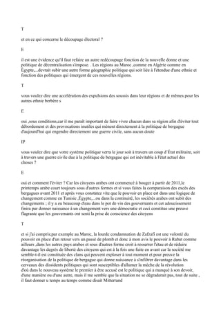 T
et en ce qui concerne le découpage électoral ?
E
il est une évidence qu'il faut refaire un autre redécoupage fonction de la nouvelle donne et une
politique de décentralisation s'impose. . Les régions au Maroc ,comme en Algérie comme en
Égypte,...devrait subir une autre forme géographie politique qui soit liée à l'étendue d'une ethnie et
fonction des politiques qui émergent de ces nouvelles régions.
T
vous voulez dire une accélération des expulsions des soussis dans leur régions et de mêmes pour les
autres ethnie berbère s
E
oui ,sous conditions,car il me paraît important de faire vivre chacun dans sa région afin d'éviter tout
débordement et des provocations inutiles qui mènent directement à la politique de bergague
d'aujourd'hui qui engendre directement une guerre civile, sans aucun doute
IP
vous voulez dire que votre système politique verra le jour soit à travers un coup d’État militaire, soit
à travers une guerre civile due à la politique de bergague qui est inévitable à l'état actuel des
choses ?
E
oui et comment l'éviter ? Car les citoyens arabes ont commencé à bouger à partir de 2011,le
printemps arabe court toujours sous d'autres formes et si vous faites la comparaison des excès des
bergagues avant 2011 et après vous constatez vite que le pouvoir en place est dans une logique de
changement comme en Tunisie ,Égypte,...ou dans la continuité, les sociétés arabes ont subit des
changements ; il y a eu beaucoup d'eau dans le pot de vin des gouvernants et cet adoucissement
finira par donner naissance à un changement vers une démocratie et ceci constitue une preuve
flagrante que les gouvernants ont senti la prise de conscience des citoyens
T
et si j'ai compris;par exemple au Maroc, la lourde condamnation de Zafzafi est une volonté du
pouvoir en place d'un retour vers un passé de plomb et donc à mon avis le pouvoir à Rabat comme
ailleurs ,dans les autres pays arabes et sous d'autres forme croit à resserrer l'étau et de réduire
davantage les degrés de liberté des citoyens qui est à la fois une fuite en avant car la société me
semble-t-il est constituée des clans qui peuvent exploser à tout moment et pour preuve la
réorganisation de la politique de bergague qui donne naissance à s'infiltrer davantage dans les
cerveaux des dissidents politiques qui sont susceptibles d'allumer la mèche de la révolution
d'où dans le nouveau système le premier à être accusé est le politique qui a manqué à son devoir,
d'une manière ou d'une autre, mais il me semble que la situation ne se dégraderait pas, tout de suite ,
il faut donner u temps au temps comme disait Mitterrand
 