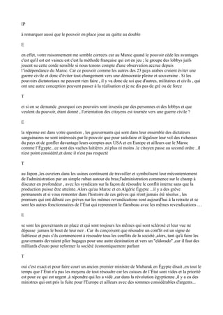 IP
à remarquer aussi que le pouvoir en place joue au quitte au double
E
en effet, votre raisonnement me semble corrects car au Maroc quand le pouvoir cède les avantages
c'est qu'il est est vaincu est c'est la méthode française qui est en jeu ; le groupe des lobbys juifs
jouent su cette corde sensible si nous tenons compte d'une observation accrue depuis
l’indépendance du Maroc. Car ce pouvoir comme les autres des 23 pays arabes croient éviter une
guerre civile et donc d'éviter tout changement vers une démocratie pleine et souveraine . Si les
pouvoirs dictatoriaux ne peuvent rien faire , il y va donc de soi que d'autres, militaires et civils , qui
ont une autre conception peuvent passer à la réalisation et je ne dis pas de gré ou de force
T
et si on se demande ,pourquoi ces pouvoirs sont investis par des personnes et des lobbys et que
veulent du pouvoir, étant donné , l'orientation des citoyens est tournée vers une guerre civile ?
E
la réponse est dans votre question , les gouvernants qui sont dans leur ensemble des dictateurs
sanguinaires ne sont intéressés par le pouvoir que pour satisfaire et légaliser leur vol des richesses
du pays et de gonfler davantage leurs comptes aux USA et en Europe et ailleurs car le Maroc
comme l’Égypte...ce sont des vaches laitières ,ni plus ni moins .le citoyen passe au second ordre ..il
n'est point considéré,et donc il n'est pas respecté
T
au Japon ,les ouvriers dans les usines continuent de travailler et symbolisent leur mécontentement
de l'administration par un simple ruban autour du bras;l'administration commence sur le champ à
discuter en profondeur , avec les syndicats sur la façon de résoudre le conflit interne sans que la
production puisse être atteinte. Alors qu'au Maroc et en Algérie Égypte ...il y a des grève
permanents et si vous remonter dans l'histoire de ces grèves qui n'ont jamais été résolus , les
premiers qui ont débuté ces grèves sur les mêmes revendications sont aujourd'hui à la retraite et se
sont les autres fonctionnaires de l’État qui reprennent le flambeau avec les mêmes revendications …
E
se sont les gouvernants en place et qui sont toujours les mêmes qui sont sclérosé et leur vue ne
dépasse jamais le bout de leur nez . Car ils conçoivent que résoudre un conflit est un signe de
faiblesse et puis s'ils commencent à résoudre tous les conflits de la société ,alors, tant qu'à faire les
gouvernants devraient plier bagages pour une autre destination et vers un ''eldorado'' ,car il faut des
milliards d'euro pour reformer la société économiquement parlant
T
oui c'est exact et pour faire court un ancien premier ministre de Mubarak en Égypte disait ,en tout le
temps que l’État n'a pas les moyens de tout résoudre car les caisses de l’État sont vides et la priorité
est pour ce qui est urgent ,à répondre qui les a vidé ,car dans la révolution égyptienne ,il y a eu des
ministres qui ont pris la fuite pour l'Europe et ailleurs avec des sommes considérables d'argents...
 