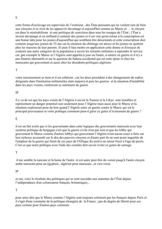 E
cette forme d'esclavage est supervisée de l’extérieur , des États puissants qui ne veulent rien de bien
aux citoyens si ce n'est de les appauvrir davantage et aujourd'hui comme au Maroc et … le citoyen
est dans le misérabilisme et une politique de coercition dans tous les rouages de l’État ; l’État a
investi davantage et en milliard à contenir des jeunes et il est vrai qu'un retour à la conscription est
une bonne idée pour les jeunes d'aujourd'hui qui semblent être désorientés et cette conscription doit
contenir jusqu'aux jeunes de 35 ans car la situation du chômage est atroce et les jeunes ne quittent
plus les maisons de leur parents. Et puis il faut mettre en application cette donne et d'essayer de
contenir une autre catégorie de la population à savoir les retraités militaires à reprendre le service
car ,par exemple le Maroc et l’Algérie sont appelés,n jour ou l'autre, à rentrer en guerre et il n'y a
pas d'autres alternatifs et sur la question du Sahara occidental qui est cette épine et chez les
marocains qui gouvernent et aussi chez les dissidents politiques algériens
T
votre raisonnement se tient et il est cohérent , car les deux procèdent à des changements de cadres
dirigeants dans l'institution militaire(les états majors) et puis les guerres et la situation d'instabilité
dans les pays voisins, renforcent ce sentiment de guerre
IP
il y va de soi que les pays voisin de l’Algérie à savoir la Tunisie et la Libye sont instables et
représentent un danger potentiel non seulement pour l’Algérie mais aussi pour le Maroc et la
situation exploserait pour du bon quand l’Algérie entre en guerre contre le Maroc qui est le
principal provocateur et votre politique comment peut-il gérer ce genre d’événement de guerre ?
E
il est un fait avéré que si les gouvernants dans cette logiques des gouvernants marocain avec leur
système politique de bergague c'est que la guerre civile n'est pas loin et que les lobby qui
gouvernent le Maroc comme d'autres lobbys qui gouvernent l’Algérie n'ont aucun souci à faire sur
leur richesse accumulé sur le dos des pauvres citoyens et d'autre part ils ne sont point inquiétés de
l'ampleur de la guerre qui ferait de ces pays de l'Afrique du nord à un retour forcé à l'age de pierre.
C'est ce que notre politique avec l'aide des comités doit savoir éviter ce genre de carnage
T
il me semble la rancune et la haine de l'autre et cet autre peut être du voisin jusqu'à l'autre citoyen
arabe marocain pour un égyptien , algérien pour marocain...et vice-versa
IP
et oui, voici le résultats des politiques qui se sont succéder aux manettes de l’État depuis
l’indépendance d'un colonisateur français, britanniques...
T
pour ainsi dire que le Maroc comme l’Algérie sont toujours colonisés par les français depuis Paris et
il s'agit d'une constante de la politique étrangère de la France ; pas de degrés de liberté pour ces
pays comme pour d'autres pays colonisés
 