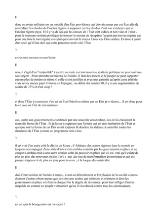 E
donc ce projet militaire est un modèle d'un État providence qui devrait passer par cet État afin de
neutraliser les résidus de l'ancien régime à supposer car les résidus n'ont une existence que si
l'ancien régime paye. Et il y va de soi que les caisses de l’État sont vidées et non vide et il faut ,
pour le nouveau système politique de trouver le moyen de récupérer l'argent par tout un régime car
pour une fois le mot régime est celui qui convient le mieux à tous ces États arabes. Et donc à partir
d'un seuil qu'il faut dire que cette personne avait volé l’État
T
est-ce une menace ou une haine
E
non, il s'agit d'un ''realpolitik'' à mettre en route car tout nouveau système politique ne peut survivre
sans argent . Pour atteindre un niveau de fluidité ,il faut des années et le peuple ne peut supporter
encore plus de misère et même si celle-ci est justifiée et avec une garantie qu'après cette période
vous seriez mieux payé. Comme en Espagne , au début des années 80, il y a une augmentation de
salaire de 37% et d'un coup !
T
et donc l’État à construire n'est ni un État libéral ou même pas un État providence... il est donc pour
faire cour un État de circonstance
E
oui, quitte aux gouvernements constitués par une nouvelle constitution, des civils choisiront la
nouvelle forme de l’État . Et je laisse à supposer que l'armée qui est une institution de l’État et
quelque soit la forme de cet État serait toujours là derrière les rideaux à contrôler toutes les
structures de l’État comme ce programme anti-virus.
T
il est vrai d'un autre côté le déclin de Rome , d’Athènes, des autres régimes dans le monde est
toujours accompagné d'une série d'actes irréversibles commis par les gouvernants en place et un
citoyen Lambda croit à une autre version celle du pouvoir en place car s'il est vrai qu'il existe de
plus en plus des nouveaux riches il n'y a pas ,du tout de transformation économique et qui est
pauvre s'appauvrit de plus en plus pour devenir , à la longue des misérable.
E
d'où l'intervention de l'armée à temps , avant un débordement et l'explosion de la société comme
disaient d'autres observateurs que ces citoyens arabes qui subissent et résistent et dont les
gouvernants en place vérifient à chaque fois le degrés de résistance pour leur infliger d'autres
surpoids est comme ce peuple vietnamien qu'on il s'est dressé contre tous les colonisateurs.
T
en ce sens la bourgeoisie est menacée ?
 