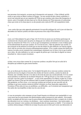 E
non personne n'est menacée, car pour que la bourgeoisie soit menacée ,il faut ,d'abord, qu'elle
existe ce qui existe au Maroc comme en Égypte,...est une société de deux classes seulement, à
savoir une minorité qui est aux manettes de l’État est qui constitue cette classe dite bourgeoise et
encore ,suite à l'exemple cité plus haut sur la villa du ministre de l’État marocain et la deuxième
classe qui existe est la classe pauvre ou des pseudo aisés à plus de 98% de la population totale.
T
vous voulez dire que cette approche permettrait à la nouvelle politique de voir le jour soit dans les
décombres de l'ancien système soit dans un processus d'un coup d’État militaire
E
exact, car il faut préparer les gens à l'age viril. Et il n'est en aucun cas une forme quelconque de
soumission des citoyens mais une prise en charge par eux mêmes de la destiné de tout un pays , de
toues les structures de l’État et il y va de soi que la transparence est leitmotiv et une évidence pour
le bon déroulement du nouveau système. Et il est loin de moi , l'idée de robotiser une société. Ce
qui existerait est de politiser la société qui est une des tâches les plus difficiles car l'ancien régime
avait vidé les cerveaux des citoyens,schématiquement parlant, ,il les a rendu comme des bétails des
cancres à ne plus savoir comment leur communiquer seulement avec la force c'est ce que la police
use et abus de cette méthode et se sont ces agents de polices qui vivent dans la dignité car aucun
mouchard ou intrus ne peut s'aventurer .
T
et donc vous croyez dure comme fer ,le nouveau système a un pilier fort qui est celui de la
discipline qui rendrait les gens moins hostiles.
E
non ,je ne dirais pas les choses ainsi. Car la dignité fait partie de ce nouveau système comme les
sanctions de tous les degrés à l'encontre des résidus de l'ancien système, comme les droits de
l'homme ,des véritables droit de vivre dans la diversité de toute une société plurielle. Et il n'y aurait
aucun paradoxe ou dilemme de révolution française de 1789 qui dit que si vous n'êtes avec nous
c'est que vous êtes contre la révolution''... ce qui existe aujourd'hui et au Maroc et dans les 23 pays
arabes une forme d’État qui fait référence dans le monde occidental est celui d'un État policier ,un
État gendarme, un État voyou...et ce nouveau système qui est basé sur une nouvelle race de
politique et qui nous sommes entrain de définir à distance ou d'une façon plus rapprochée et
l'existence d’État sobre de tous ces problèmes ,ses difficultés...car il existerait une transparence qui
fera naître des incorruptibles et dans tous les sens du mot
T
si vous me permettez cette remarque est que l'esprit humain est tellement non manipulable et vous
voyez pour que les gouvernants non démocratiques arabes jouissent de cette aubaine , d'un peuple
docile, un peuple qui fait tout ce que les gouvernants lui demandent de faire y compris de se renier ,
des décennies avec ces victimes, ces dictatures , leurs systèmes incarcéraux , leur justice pipée...et
donc pour instaurer votre système cela demanderait plus de temps pour se rétablir . C'est comme les
systèmes démocratiques il fallait de un temps fou pour pouvoir dire qu'il existe une démocratie où
 