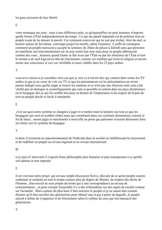les gens jouissent de leur liberté
E
votre remarque est juste , mais à une différence près, ce qu'aujourd'hui on peut instaurer n'importe
quelle forme d’État indépendamment du temps . Ce qui me paraît important est de politiser tout un
peuple avant de lui donner la parole. Car comment concevoir qui ne sait que tricher, faire du mal, se
tourner autour de lui-même, corrompu jusqu'à la moelle, adore l'injustice il suffit de remarquer
comment un peuple marocain a accepté la sentence de 20ans de prison à Zafzafi sans que personne
ne manifeste son mécontentement car un jour serait leur tour mais pour ce peuple déboussolé
comme des vaux , heureux quand l'autre se fait avoir par l’État ou par les structures de l’État et tout
le monde a un seul logiciel en tête de fonctionner, comme ces malfrats qui n'ont ni religion et encore
moins une conscience et ceci est vérifiable et aussi valable dans les 23 pays arabes
T
vous avez raison si je considère mon cas que je suis vu à travers des spy caméra dans toutes les TV
arabes et que je ne cesse de voir ces TV et que les présentateurs ou les présentatrices ne m'ont
jamais indiqué sous quelle ongle se trouve les caméras et ce n'est pas une illusions mais cela a été
vérifié par un dialogue et scientifiquement que cela es possible et surtout dans les pays dictatoriaux
où le bergague fait ce qui lui semble bon pour se donner de l'importance et du respect de la part de
tout un peuple docile et facile à manipuler
E
c'est sur quoi notre système se chargera à juger et à mettre toute la lumière sur tout ce que les
bergagues qui sont en nombre réduit mais qui constituent dans ces systèmes dictatoriaux comme le
fer de lance , seront jugés et sanctionnés à merveille au point que personne n'oserait désormais faire
un retour vers le système de bergague
T
et donc il existerait un repositionnement de l'individu dans la société en redéfinissant la citoyenneté
et de redéfinir un peuple au niveau régional et au niveau international .
IP
si je puis m' intervenir il s'agirait d'une philosophie plus humaine et plus transparente à ce qu'elle
soit admise et non imposée
E
il est vrai tout notre projet qui est une simple discussion fictive, découle de ce qu'un peuple soumis
souhaitait et souhaite en tout le temps comme plus de degrés de libertés, du respect des droits de
l'homme , d'un travail au sens propre du terme qui a une correspondance au niveau de
consommation ...et pour coroner l'ensemble il y a des referendums sur des sujets de société comme
sur l'actualité . Mais comme dit plus haut il faut instruire le peuple et je ne saurai dire comme
d'autres qu'il faut sacrifier des générations pour obtenir une et qui à partir de laquelle ,le peuple
saurait à même de s'organiser et de fonctionner selon le rythme de ceux qui ont massacré des
générations.
T
 