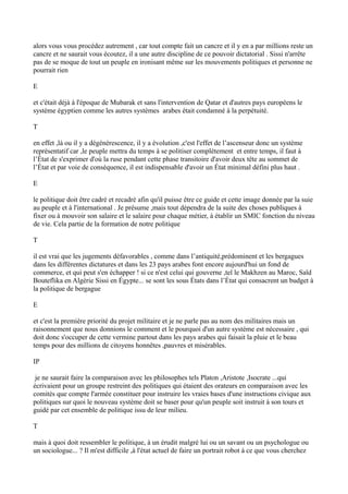 alors vous vous procédez autrement , car tout compte fait un cancre et il y en a par millions reste un
cancre et ne saurait vous écoutez, il a une autre discipline de ce pouvoir dictatorial . Sissi n'arrête
pas de se moque de tout un peuple en ironisant même sur les mouvements politiques et personne ne
pourrait rien
E
et c'était déjà à l'époque de Mubarak et sans l'intervention de Qatar et d'autres pays européens le
système égyptien comme les autres systèmes arabes était condamné à la perpétuité.
T
en effet ,là ou il y a dégénérescence, il y a évolution ,c'est l'effet de l’ascenseur donc un système
représentatif car ,le peuple mettra du temps à se politiser complètement et entre temps, il faut à
l’État de s'exprimer d'où la ruse pendant cette phase transitoire d'avoir deux tête au sommet de
l’État et par voie de conséquence, il est indispensable d'avoir un État minimal défini plus haut .
E
le politique doit être cadré et recadré afin qu'il puisse être ce guide et cette image donnée par la suie
au peuple et à l'international . Je présume ,mais tout dépendra de la suite des choses publiques à
fixer ou à mouvoir son salaire et le salaire pour chaque métier, à établir un SMIC fonction du niveau
de vie. Cela partie de la formation de notre politique
T
il est vrai que les jugements défavorables , comme dans l’antiquité,prédominent et les bergagues
dans les différentes dictatures et dans les 23 pays arabes font encore aujourd'hui un fond de
commerce, et qui peut s'en échapper ! si ce n'est celui qui gouverne ,tel le Makhzen au Maroc, Saïd
Bouteflika en Algérie Sissi en Égypte... se sont les sous États dans l’État qui consacrent un budget à
la politique de bergague
E
et c'est la première priorité du projet militaire et je ne parle pas au nom des militaires mais un
raisonnement que nous donnions le comment et le pourquoi d'un autre système est nécessaire , qui
doit donc s'occuper de cette vermine partout dans les pays arabes qui faisait la pluie et le beau
temps pour des millions de citoyens honnêtes ,pauvres et misérables.
IP
je ne saurait faire la comparaison avec les philosophes tels Platon ,Aristote ,Isocrate ...qui
écrivaient pour un groupe restreint des politiques qui étaient des orateurs en comparaison avec les
comités que compte l'armée constituer pour instruire les vraies bases d'une instructions civique aux
politiques sur quoi le nouveau système doit se baser pour qu'un peuple soit instruit à son tours et
guidé par cet ensemble de politique issu de leur milieu.
T
mais à quoi doit ressembler le politique, à un érudit malgré lui ou un savant ou un psychologue ou
un sociologue... ? Il m'est difficile ,à l'état actuel de faire un portrait robot à ce que vous cherchez
 