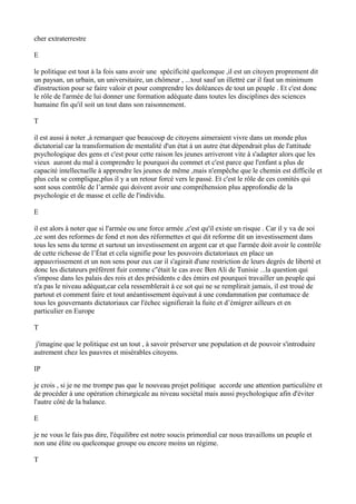 cher extraterrestre
E
le politique est tout à la fois sans avoir une spécificité quelconque ,il est un citoyen proprement dit
un paysan, un urbain, un universitaire, un chômeur , ...tout sauf un illettré car il faut un minimum
d'instruction pour se faire valoir et pour comprendre les doléances de tout un peuple . Et c'est donc
le rôle de l'armée de lui donner une formation adéquate dans toutes les disciplines des sciences
humaine fin qu'il soit un tout dans son raisonnement.
T
il est aussi à noter ,à remarquer que beaucoup de citoyens aimeraient vivre dans un monde plus
dictatorial car la transformation de mentalité d'un état à un autre état dépendrait plus de l'attitude
psychologique des gens et c'est pour cette raison les jeunes arriveront vite à s'adapter alors que les
vieux auront du mal à comprendre le pourquoi du commet et c'est parce que l'enfant a plus de
capacité intellectuelle à apprendre les jeunes de même ,mais n'empêche que le chemin est difficile et
plus cela se complique,plus il y a un retour forcé vers le passé. Et c'est le rôle de ces comités qui
sont sous contrôle de l’armée qui doivent avoir une compréhension plus approfondie de la
psychologie et de masse et celle de l'individu.
E
il est alors à noter que si l'armée ou une force armée ,c'est qu'il existe un risque . Car il y va de soi
,ce sont des reformes de fond et non des réformettes et qui dit reforme dit un investissement dans
tous les sens du terme et surtout un investissement en argent car et que l'armée doit avoir le contrôle
de cette richesse de l’État et cela signifie pour les pouvoirs dictatoriaux en place un
appauvrissement et un non sens pour eux car il s'agirait d'une restriction de leurs degrés de liberté et
donc les dictateurs préfèrent fuir comme c''était le cas avec Ben Ali de Tunisie ...la question qui
s'impose dans les palais des rois et des présidents e des émirs est pourquoi travailler un peuple qui
n'a pas le niveau adéquat,car cela ressemblerait à ce sot qui ne se remplirait jamais, il est troué de
partout et comment faire et tout anéantissement équivaut à une condamnation par contumace de
tous les gouvernants dictatoriaux car l'échec signifierait la fuite et d’émigrer ailleurs et en
particulier en Europe
T
j'imagine que le politique est un tout , à savoir préserver une population et de pouvoir s'introduire
autrement chez les pauvres et misérables citoyens.
IP
je crois , si je ne me trompe pas que le nouveau projet politique accorde une attention particulière et
de procéder à une opération chirurgicale au niveau sociétal mais aussi psychologique afin d'éviter
l'autre côté de la balance.
E
je ne vous le fais pas dire, l'équilibre est notre soucis primordial car nous travaillons un peuple et
non une élite ou quelconque groupe ou encore moins un régime.
T
 