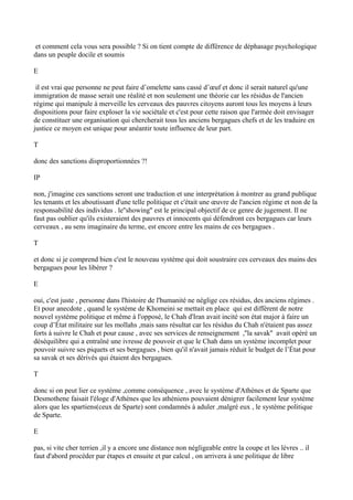 et comment cela vous sera possible ? Si on tient compte de différence de déphasage psychologique
dans un peuple docile et soumis
E
il est vrai que personne ne peut faire d’omelette sans cassé d’œuf et donc il serait naturel qu'une
immigration de masse serait une réalité et non seulement une théorie car les résidus de l'ancien
régime qui manipule à merveille les cerveaux des pauvres citoyens auront tous les moyens à leurs
dispositions pour faire exploser la vie sociétale et c'est pour cette raison que l'armée doit envisager
de constituer une organisation qui chercherait tous les anciens bergagues chefs et de les traduire en
justice ce moyen est unique pour anéantir toute influence de leur part.
T
donc des sanctions disproportionnées ?!
IP
non, j'imagine ces sanctions seront une traduction et une interprétation à montrer au grand publique
les tenants et les aboutissant d'une telle politique et c'était une œuvre de l'ancien régime et non de la
responsabilité des individus . le''showing'' est le principal objectif de ce genre de jugement. Il ne
faut pas oublier qu'ils existeraient des pauvres et innocents qui défendront ces bergagues car leurs
cerveaux , au sens imaginaire du terme, est encore entre les mains de ces bergagues .
T
et donc si je comprend bien c'est le nouveau système qui doit soustraire ces cerveaux des mains des
bergagues pour les libérer ?
E
oui, c'est juste , personne dans l'histoire de l'humanité ne néglige ces résidus, des anciens régimes .
Et pour anecdote , quand le système de Khomeini se mettait en place qui est différent de notre
nouvel système politique et même à l'opposé, le Chah d'Iran avait incité son état major à faire un
coup d’État militaire sur les mollahs ,mais sans résultat car les résidus du Chah n'étaient pas assez
forts à suivre le Chah et pour cause , avec ses services de renseignement ,''la savak'' avait opéré un
déséquilibre qui a entraîné une ivresse de pouvoir et que le Chah dans un système incomplet pour
pouvoir suivre ses piquets et ses bergagues , bien qu'il n'avait jamais réduit le budget de l’État pour
sa savak et ses dérivés qui étaient des bergagues.
T
donc si on peut lier ce système ,comme conséquence , avec le système d'Athènes et de Sparte que
Desmothene faisait l'éloge d'Athènes que les athéniens pouvaient dénigrer facilement leur système
alors que les spartiens(ceux de Sparte) sont condamnés à aduler ,malgré eux , le système politique
de Sparte.
E
pas, si vite cher terrien ,il y a encore une distance non négligeable entre la coupe et les lèvres .. il
faut d'abord procéder par étapes et ensuite et par calcul , on arrivera à une politique de libre
 