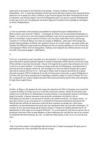 expression et du respect et de l'individu et du groupe . Comme à Athènes à l'époque de
Desmothène . Et il y aurait des politiques formés qui seront des bons orateurs mais surtout des bons
praticiens car le temps est à faire, à réaliser ce que l'ancien régime était dans l'incapacité de le faire
et j'ajouterai, que l'ancien régime veut un tel changement mais il n'a pas les moyens d'entreprendre
le quoi que se soit car il est piégé par son propre piège qu'il a tendu à tout un peuple et cela depuis
au moins l'indépendance .
IP
si vous me permettez cette remarque que pendant les négociations pour l'indépendance du
Maroc,surtout ,mais aussi de l’Algérie ...et j'imagine de même avec le colonisateur britannique en
Égypte , il y avait un tic et une sous traitance politique et que tous les gouvernants marocains n'ont
pas su se soustraire et que la main de la France reste une main cachée dans tout le système qui
constitue le vrai État du Maroc et je mets en exergue le Makhzen ; cette main à faire bouger les
grandes lignes politiques au Maroc sans qu'aucun citoyen ne se rend compte , une main cachée qui
explique les différentes tergiversations politiques de tout un système politique et c'est la France qui
avait épargné le Maroc d'un tel changement ; Sarkozy avait empoché des millions d'euros et en sus
une belle villa comme gadget , à Marrakech.
T
il est vrai ,si je prends ce que vous dites avec des pincettes. Le roi Égypte était prisonnier de ce
genre d'accord et quand le général Naguib et ensuite le lieutenant colonel Nasser ont fait leur coup
d’État militaire et qui était une réussite , Nasser s'est inquiété de ce genre d'accord passé avec le roi
et non avec la junte militaire , il est passé un temps avant que les britanniques reconnaissaient le
nouveau pouvoir en Égypte comme un fait accompli et se sont eux mêmes éloignés de ce genre
d'accord en catimini fait avec le roi . Alors que le Maroc était et toujours prisonnier de ce genre
d'accord et jusqu'à 1999 le roi Hassan II est allé en France pour renouveler ce genre d'allégeance à
la France afin que Chirac président de la république tiendrait compte et à servi et Hassan II et son
fils , je passerait sous silence l'argent reçu par Chirac pour qu'il puisse mené à bien cette entreprise .
Il s'agit d'une simple fiction
E
résultat , le Maroc a été épargné de cette vague de contestions de 2011 et j'imagine sous conseil de
ce genre de lobbys en France que le roi avait fait un discours menteur ,monté en toute pièce pour
calmer la rue et de dévier les manifestants vers plus d'amour à une monarchie injuste et corrompue
jusqu'à la moelle , à donner naissance à une nouvelle constitution vite bâclé et vite un
referendum,car tout aller si vite que tout le monde avait oublié la tricherie , les fausses urnes, ...et
pour deux raisons ce qui a été ajouté et/ ou retranché de l'ancienne constitution n'est pas le but
cherché par des millions de marocains et puis de deux comment un peuple qui s’élève pour
manifester son mécontentement trouverait ainsi une satisfaction dans une nouvelle constitution ? Il
est donc un non sens pour beaucoup de témoins jusqu'à 17 heures ,les médias parlaient de 4% de
participation et d'un coup vers le coup de 20 heures , il y a eu le plein de vote cela est un non sens et
qu'aucune conscience libre ne peut admettre ce faux soubresaut qui veut dire les rues et les avenues
se rempliront devant les bureaux de vote , or selon des observateurs avisés ,il n'y a eu rien de tout
cela....
T
donc si j'ai bien compris votre politique doit tenir de tout y compris le pourquoi des gens qui ne
participent pas aux votes ,accomplir leur devoir civique
 