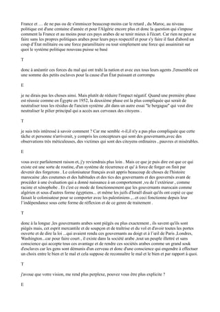 France et … de ne pas ou de s'immiscer beaucoup moins car le retard , du Maroc, au niveau
politique est d'une centaine d'année et pour l'Algérie encore plus et donc la question qui s'impose
comment la France et au moins pour ces pays arabes de se tenir mieux à l'écart. Car rien ne peut se
faire sans les propres politiques arabes pour leurs pays respectif et pour s'y faire il faut d'abord un
coup d’État militaire ou une force paramilitaire ou tout simplement une force qui assainirait sur
quoi le système politique nouveau puisse se basé
T
donc à anéantir ces forces du mal qui ont trahi la nation et avec eux tous leurs agents ,l'ensemble est
une somme des petits esclaves pour la cause d'un État puissant et corrompu
E
je ne dirais pas les choses ainsi. Mais plutôt de réduire l'impact négatif. Quand une première phase
est réussie comme en Égypte en 1952, la deuxième phase est la plus compliquée qui serait de
neutraliser tous les résidus de l'ancien système ,dit dans un autre essai ''le bergague'' qui veut dire
neutraliser le pilier principal qui a accès aux cerveaux des citoyens .
T
je suis très intéressé à savoir comment ? Car me semble -t-il,il n'y a pas plus compliquée que cette
tâche et personne n'arriverait, y compris les concepteurs qui sont des gouvernants,avec des
observations très méticuleuses, des victimes qui sont des citoyens ordinaires , pauvres et misérables.
E
vous avez parfaitement raison et, j'y reviendrais plus loin . Mais ce que je puis dire est que ce qui
existe est une sorte de routine, d'un système de récurrence et qu' à force de forger on finit par
devenir des forgerons . Le colonisateur français avait appris beaucoup de choses de l'histoire
marocaine ;des coutumes et des habitudes et des tics des gouvernants et des gouvernés avant de
procéder à une évaluation qui a donné naissance à un comportement ,vu de l’extérieur , comme
raciste et xénophobe . Et c'est ce mode de fonctionnement que les gouvernants marocain comme
algérien et sous d'autres forme égyptiens... et même les juifs d'Israël disait qu'ils ont copié ce que
faisait le colonisateur pour se comporter avec les palestiniens ,...et ceci fonctionne depuis leur
l’indépendance sous cette forme de réflexion et de ce genre de traitement .
T
donc à la longue ,les gouvernants arabes sont piégés ou plus exactement , ils savent qu'ils sont
piégés mais, cet esprit mercantile et de soupçon et de traîtrise et du vol et d'avoir toutes les portes
ouverte et de dire la loi ...qui avaient rendu ces gouvernants au doigt et à l’œil de Paris ,Londres,
Washington...car pour faire court , il existe dans la société arabe ,tout un peuple illettré et sans
conscience qui accepte tous ces avantage et de rendre ces sociétés arabes comme un grand souk
d'esclaves car les gens sont démunis d'un cerveau et donc d'une conscience qui engendre à effectuer
un choix entre le bien et le mal et cela suppose de reconnaître le mal et le bien et par rapport à quoi.
T
j'avoue que votre vision, me rend plus perplexe, pouvez vous être plus explicite ?
E
 