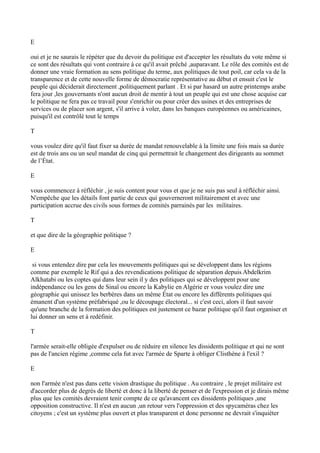 E
oui et je ne saurais le répéter que du devoir du politique est d'accepter les résultats du vote même si
ce sont des résultats qui vont contraire à ce qu'il avait prêché ,auparavant. Le rôle des comités est de
donner une vraie formation au sens politique du terme, aux politiques de tout poil, car cela va de la
transparence et de cette nouvelle forme de démocratie représentative au début et ensuit c'est le
peuple qui déciderait directement ,politiquement parlant . Et si par hasard un autre printemps arabe
fera jour ,les gouvernants n'ont aucun droit de mentir à tout un peuple qui est une chose acquise car
le politique ne fera pas ce travail pour s'enrichir ou pour créer des usines et des entreprises de
services ou de placer son argent, s'il arrive à voler, dans les banques européennes ou américaines,
puisqu'il est contrôlé tout le temps
T
vous voulez dire qu'il faut fixer sa durée de mandat renouvelable à la limite une fois mais sa durée
est de trois ans ou un seul mandat de cinq qui permettrait le changement des dirigeants au sommet
de l’État.
E
vous commencez à réfléchir , je suis content pour vous et que je ne suis pas seul à réfléchir ainsi.
N'empêche que les détails font partie de ceux qui gouverneront militairement et avec une
participation accrue des civils sous formes de comités parrainés par les militaires.
T
et que dire de la géographie politique ?
E
si vous entendez dire par cela les mouvements politiques qui se développent dans les régions
comme par exemple le Rif qui a des revendications politique de séparation depuis Abdelkrim
Alkhatabi ou les coptes qui dans leur sein il y des politiques qui se développent pour une
indépendance ou les gens de Sinaï ou encore la Kabylie en Algérie er vous voulez dire une
géographie qui unissez les berbères dans un même État ou encore les différents politiques qui
émanent d'un système préfabriqué ,ou le découpage électoral... si c'est ceci, alors il faut savoir
qu'une branche de la formation des politiques est justement ce bazar politique qu'il faut organiser et
lui donner un sens et à redéfinir.
T
l'armée serait-elle obligée d'expulser ou de réduire en silence les dissidents politique et qui ne sont
pas de l'ancien régime ,comme cela fut avec l'armée de Sparte à obliger Clisthène à l'exil ?
E
non l'armée n'est pas dans cette vision drastique du politique . Au contraire , le projet militaire est
d'accorder plus de degrés de liberté et donc à la liberté de penser et de l'expression et je dirais même
plus que les comités devraient tenir compte de ce qu'avancent ces dissidents politiques ,une
opposition constructive. Il n'est en aucun ,un retour vers l'oppression et des spycaméras chez les
citoyens ; c'est un système plus ouvert et plus transparent et donc personne ne devrait s'inquiéter
 