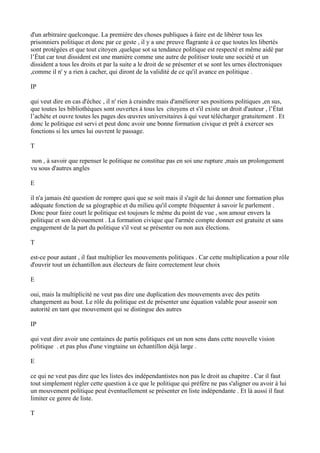 d'un arbitraire quelconque. La première des choses publiques à faire est de libérer tous les
prisonniers politique et donc par ce geste , il y a une preuve flagrante à ce que toutes les libertés
sont protégées et que tout citoyen ,quelque sot sa tendance politique est respecté et même aidé par
l’État car tout dissident est une manière comme une autre de politiser toute une société et un
dissident a tous les droits et par la suite a le droit de se présenter et se sont les urnes électroniques
,comme il n' y a rien à cacher, qui diront de la validité de ce qu'il avance en politique .
IP
qui veut dire en cas d'échec , il n' rien à craindre mais d'améliorer ses positions politiques ,en sus,
que toutes les bibliothèques sont ouvertes à tous les citoyens et s'il existe un droit d'auteur , l’État
l’achète et ouvre toutes les pages des œuvres universitaires à qui veut télécharger gratuitement . Et
donc le politique est servi et peut donc avoir une bonne formation civique et prêt à exercer ses
fonctions si les urnes lui ouvrent le passage.
T
non , à savoir que repenser le politique ne constitue pas en soi une rupture ,mais un prolongement
vu sous d'autres angles
E
il n'a jamais été question de rompre quoi que se soit mais il s'agit de lui donner une formation plus
adéquate fonction de sa géographie et du milieu qu'il compte fréquenter à savoir le parlement .
Donc pour faire court le politique est toujours le même du point de vue , son amour envers la
politique et son dévouement . La formation civique que l'armée compte donner est gratuite et sans
engagement de la part du politique s'il veut se présenter ou non aux élections.
T
est-ce pour autant , il faut multiplier les mouvements politiques . Car cette multiplication a pour rôle
d'ouvrir tout un échantillon aux électeurs de faire correctement leur choix
E
oui, mais la multiplicité ne veut pas dire une duplication des mouvements avec des petits
changement au bout. Le rôle du politique est de présenter une équation valable pour asseoir son
autorité en tant que mouvement qui se distingue des autres
IP
qui veut dire avoir une centaines de partis politiques est un non sens dans cette nouvelle vision
politique . et pas plus d'une vingtaine un échantillon déjà large .
E
ce qui ne veut pas dire que les listes des indépendantistes non pas le droit au chapitre . Car il faut
tout simplement régler cette question à ce que le politique qui préfère ne pas s'aligner ou avoir à lui
un mouvement politique peut éventuellement se présenter en liste indépendante . Et là aussi il faut
limiter ce genre de liste.
T
 