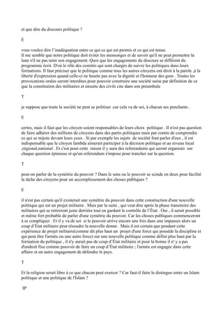 et que dire du discours politique ?
E
vous voulez dire l’inadéquation entre ce qui ce qui est promis et ce qui est tenue.
Il me semble que notre politique doit éviter les mensonges et de savoir qu'il ne peut promettre la
lune s'il ne pas tenir son engagement. Quoi que les engagements du discours se diffèrent du
programme écrit. D'où le rôle des comités qui sont chargés de suivre les politiques dans leurs
formations. Il faut préciser que le politique comme tous les autres citoyens ont droit à la parole ,à la
liberté d'expression quand celle-ci ne heurte pas avec la dignité et l'honneur des gens . Toutes les
provocations orales seront interdites pour pouvoir construire une société saine par définition de ce
que la constitution des militaires et ensuite des civils cite dans son préambule
T
je suppose que toute la société ne peut se politiser .car cela va de soi, à chacun ses penchants .
E
certes, mais il faut que les citoyen soient responsables de leurs choix politique . Il n'est pas question
de faire adhérer des millions de citoyens dans des partis politiques mais par contre de comprendre
ce qui se mijote devant leurs yeux . Si par exemple les sujets de société font parler d'eux , il est
indispensable que le citoyen lambda aimerait participer à la décision politique et au niveau local
,régional,national . Et c'est pour cette raison il y aura des referendums qui seront organisés sur
chaque question épineuse et qu'un referendum s'impose pour trancher sur la question.
T
peut-on parler de la symétrie du pouvoir ? Dans le sens ou le pouvoir se scinde en deux pour facilité
la tâche des citoyens pour un accomplissement des choses publiques ?
E
il n'est pas certain qu'il existerait une symétrie du pouvoir dans cette construction d'une nouvelle
politique qui est un projet militaire . Mais par la suite , qui veut dire après la phase transitoire des
militaires qui se retireront juste derrière tout en gardant le contrôle de l’État . Oui , il serait possible
et même fort probable de parler d'une symétrie du pouvoir. Car les choses publiques commenceront
à se compliquer . Et il y va de soi si le pouvoir arrive encore une fois dans une impasses alors un
coup d’État militaire peut résoudre la nouvelle donne . Mais il est certain que pendant cette
expérience de projet militaire(comme dit plus haut un projet d'une force qui possède la discipline et
qui peut être l'armée ou une autre force) sur une nouvelle politique comme défini plus haut par la
formation du politique , il n'y aurait pas de coup d’État militaire et pour la bonne il n' y a pas
d'endroit fixe comme pouvoir de faire un coup d’État militaire ; l'armée est engagée dans cette
affaire et un autre engagement de défendre le pays.
T
Et la religion serait libre à ce que chacun peut exercer ? Car faut-il faire le distinguo entre un Islam
politique et une politique de l'Islam ?
IP
 