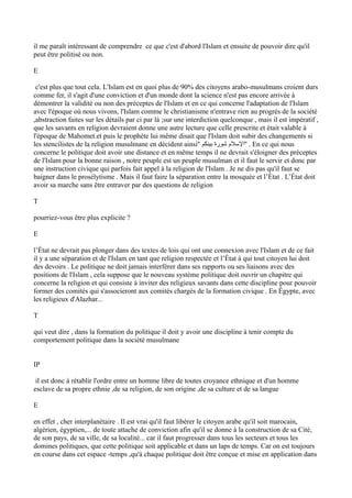 il me paraît intéressant de comprendre ce que c'est d'abord l'Islam et ensuite de pouvoir dire qu'il
peut être politisé ou non.
E
c'est plus que tout cela. L'Islam est en quoi plus de 90% des citoyens arabo-musulmans croient durs
comme fer, il s'agit d'une conviction et d'un monde dont la science n'est pas encore arrivée à
démontrer la validité ou non des préceptes de l'Islam et en ce qui concerne l'adaptation de l'Islam
avec l'époque où nous vivons, l'Islam comme le christianisme n'entrave rien au progrès de la société
,abstraction faites sur les détails par ci par là ;sur une interdiction quelconque , mais il est impératif ,
que les savants en religion devraient donne une autre lecture que celle prescrite et était valable à
l'époque de Mahomet.et puis le prophète lui même disait que l'Islam doit subir des changements si
les stencilistes de la religion musulmane en décident ainsi'' ‫بينكم‬ ‫شورة‬ ‫''السلم‬ . En ce qui nous
concerne le politique doit avoir une distance et en même temps il ne devrait s'éloigner des préceptes
de l'Islam pour la bonne raison , notre peuple est un peuple musulman et il faut le servir et donc par
une instruction civique qui parfois fait appel à la religion de l'Islam . Je ne dis pas qu'il faut se
baigner dans le prosélytisme . Mais il faut faire la séparation entre la mosquée et l’État . L’État doit
avoir sa marche sans être entraver par des questions de religion
T
pourriez-vous être plus explicite ?
E
l’État ne devrait pas plonger dans des textes de lois qui ont une connexion avec l'Islam et de ce fait
il y a une séparation et de l'Islam en tant que religion respectée et l’État à qui tout citoyen lui doit
des devoirs . Le politique ne doit jamais interférer dans ses rapports ou ses liaisons avec des
positions de l'Islam , cela suppose que le nouveau système politique doit ouvrir un chapitre qui
concerne la religion et qui consiste à inviter des religieux savants dans cette discipline pour pouvoir
former des comités qui s'associeront aux comités chargés de la formation civique . En Égypte, avec
les religieux d'Alazhar...
T
qui veut dire , dans la formation du politique il doit y avoir une discipline à tenir compte du
comportement politique dans la société musulmane
IP
il est donc à rétablir l'ordre entre un homme libre de toutes croyance ethnique et d'un homme
esclave de sa propre ethnie ,de sa religion, de son origine ,de sa culture et de sa langue
E
en effet , cher interplanétaire . Il est vrai qu'il faut libérer le citoyen arabe qu'il soit marocain,
algérien, égyptien,... de toute attache de conviction afin qu'il se donne à la construction de sa Cité,
de son pays, de sa ville, de sa localité... car il faut progresser dans tous les secteurs et tous les
domines politiques, que cette politique soit applicable et dans un laps de temps. Car on est toujours
en course dans cet espace -temps ,qu'à chaque politique doit être conçue et mise en application dans
 