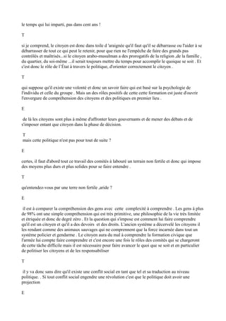 le temps qui lui imparti, pas dans cent ans !
T
si je comprend, le citoyen est donc dans toile d 'araignée qu'il faut qu'il se débarrasse ou l'aider à se
débarrasser de tout ce qui peut le retenir, pour que rien ne l'empêche de faire des grands pas
contrôlés et maîtrisés...si le citoyen arabo-musulman a des prorogatifs de la religion ,de la famille ,
du quartier, du soi-même ...il serait toujours mettre du temps pour accomplir le quoique se soit . Et
c'est donc le rôle de l’État à travers le politique, d'orienter correctement le citoyen .
T
qui suppose qu'il existe une volonté et donc un savoir faire qui est basé sur la psychologie de
l'individu et celle du groupe . Mais un des rôles positifs de cette cette formation est juste d'ouvrir
l'envergure de compréhension des citoyens et des politiques en premier lieu .
E
de là les citoyens sont plus à même d'affronter leurs gouvernants et de mener des débats et de
s'imposer entant que citoyen dans la phase de décision.
T
mais cette politique n'est pas pour tout de suite ?
E
certes, il faut d'abord tout ce travail des comités à labouré un terrain non fertile et donc qui impose
des moyens plus durs et plus solides pour se faire entendre .
T
qu'entendez-vous par une terre non fertile ,aride ?
E
il est à comparer la compréhension des gens avec cette complexité à comprendre . Les gens à plus
de 98% ont une simple compréhension qui est très primitive, une philosophie de la vie très limitée
et étriquée et donc de degré zéro . Et la question qui s'impose est comment lui faire comprendre
qu'il est un citoyen et qu'il a des devoirs et des droits. L'ancien système a décervelé les citoyens il
les rendant comme des animaux sauvages qui ne comprennent que la force incarnée dans tout un
système policier et gendarme . Le citoyen aura du mal à comprendre la formation civique que
l'armée lui compte faire comprendre et c'est encore une fois le rôles des comités qui se chargeront
de cette tâche difficile mais il est nécessaire pour faire avancer le quoi que se soit et en particulier
de politiser les citoyens et de les responsabiliser
T
il y va donc sans dire qu'il existe une conflit social en tant que tel et sa traduction au niveau
politique. . Si tout conflit social engendre une révolution c'est que le politique doit avoir une
projection
E
 