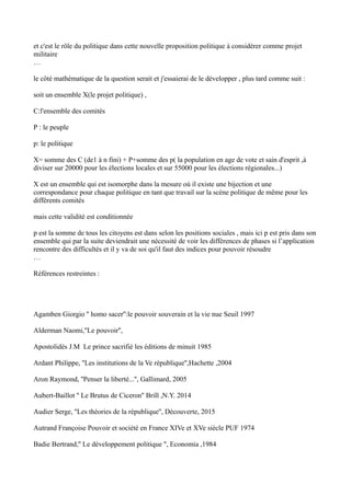 et c'est le rôle du politique dans cette nouvelle proposition politique à considérer comme projet
militaire
…
le côté mathématique de la question serait et j'essaierai de le développer , plus tard comme suit :
soit un ensemble X(le projet politique) ,
C:l'ensemble des comités
P : le peuple
p: le politique
X= somme des C (de1 à n fini) + P+somme des p( la population en age de vote et sain d'esprit ,à
diviser sur 20000 pour les élections locales et sur 55000 pour les élections régionales...)
X est un ensemble qui est isomorphe dans la mesure où il existe une bijection et une
correspondance pour chaque politique en tant que travail sur la scène politique de même pour les
différents comités
mais cette validité est conditionnée
p est la somme de tous les citoyens est dans selon les positions sociales , mais ici p est pris dans son
ensemble qui par la suite deviendrait une nécessité de voir les différences de phases si l’application
rencontre des difficultés et il y va de soi qu'il faut des indices pour pouvoir résoudre
…
Références restreintes :
Agamben Giorgio '' homo sacer'':le pouvoir souverain et la vie nue Seuil 1997
Alderman Naomi,''Le pouvoir'',
Apostolidés J.M Le prince sacrifié les éditions de minuit 1985
Ardant Philippe, ''Les institutions de la Ve république'',Hachette ,2004
Aron Raymond, ''Penser la liberté...'', Gallimard, 2005
Aubert-Baillot '' Le Brutus de Ciceron'' Brill ,N.Y. 2014
Audier Serge, ''Les théories de la république'', Découverte, 2015
Autrand Françoise Pouvoir et société en France XIVe et XVe siècle PUF 1974
Badie Bertrand,'' Le développement politique '', Economia ,1984
 