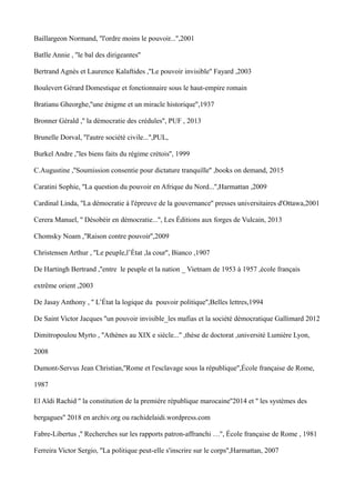 Baillargeon Normand, ''l'ordre moins le pouvoir...'',2001
Batlle Annie , ''le bal des dirigeantes''
Bertrand Agnès et Laurence Kalaftides ,''Le pouvoir invisible'' Fayard ,2003
Boulevert Gérard Domestique et fonctionnaire sous le haut-empire romain
Bratianu Gheorghe,''une énigme et un miracle historique'',1937
Bronner Gérald ,'' la démocratie des crédules'', PUF , 2013
Brunelle Dorval, ''l'autre société civile...'',PUL,
Burkel Andre ,''les biens faits du régime crétois'', 1999
C.Augustine ,''Soumission consentie pour dictature tranquille'' ,books on demand, 2015
Caratini Sophie, ''La question du pouvoir en Afrique du Nord...'',Harmattan ,2009
Cardinal Linda, ''La démocratie à l'épreuve de la gouvernance'' presses universitaires d'Ottawa,2001
Cerera Manuel, '' Désobéir en démocratie...'', Les Éditions aux forges de Vulcain, 2013
Chomsky Noam ,''Raison contre pouvoir'',2009
Christensen Arthur , ''Le peuple,l’État ,la cour'', Bianco ,1907
De Hartingh Bertrand ,''entre le peuple et la nation _ Vietnam de 1953 à 1957 ,école français
extrême orient ,2003
De Jasay Anthony , '' L’État la logique du pouvoir politique'',Belles lettres,1994
De Saint Victor Jacques ''un pouvoir invisible_les mafias et la société démocratique Gallimard 2012
Dimitropoulou Myrto , ''Athènes au XIX e siècle...'' ,thèse de doctorat ,université Lumière Lyon,
2008
Dumont-Servus Jean Christian,''Rome et l'esclavage sous la république'',École française de Rome,
1987
El Aïdi Rachid '' la constitution de la première république marocaine''2014 et '' les systèmes des
bergagues'' 2018 en archiv.org ou rachidelaidi.wordpress.com
Fabre-Libertus ,'' Recherches sur les rapports patron-affranchi …'', École française de Rome , 1981
Ferreira Victor Sergio, ''La politique peut-elle s'inscrire sur le corps'',Harmattan, 2007
 