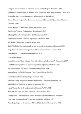 Garrigues Jean, ''Gaullistes au parlement sous la V e république'', Harmattan , 2009
Gilli Patrick ,''La pathologie du pouvoir : vices, crimes,= et délits des gouvernants'', Brill ,2016
Helsing Jan Van,'' Les sociétés secrètes et leur pouvoir au XXe siècle'',
Herman Hansen Mogens , ''La démocratie athénienne à l'époque de Démosthène...'',Éditions
Tallandier ,2009
Herpin Nicolas,''Le pouvoir des grands'',Découverte, 2006
Hum David, ''essai sur l'indépendance du parlement'', 2003
Iribarne phillipe,''les immigrés de la république'',Seuil ,2010
Jandin Pierre-Philippe ,''Retracer le politique'', Michalon, 2015
Joly Robert, ''Hippocrate'' ,académie Verlag,2003
Kadjo Abo Fodjo ,''La pratique de la terreur au nom de la démocratie'',Harmattan, 2009
Krop Jérôme ''la méritocratie républicaine'' Presses universitaires de Rennes 2014
Krulic Brigitte ,''La république en perspective'', PUL,
La république Platon
Lasch Christopher, ''La révolte des élites et la trahison de la démocratie'', Flammarion ,2007
Lefort Claude ''la guerre le discours sur la guerre et la politique'', textures ,1971
Machiavel Nicolas, ''Le prince '', Éditions ebooksgratuits, 2004
Manent Pierre, La Cité de l’homme, Paris, Fayard, 1994, p. 244-245.
Mendès France Pierre,''La république moderne'', 1962
Mintzberg Henry, ''Le pouvoir dans les organisations'', édition d'organisation, 1983
Misrahi Robert, ''La liberté ou le pouvoir,autrement, 2015
Mossé Claude, ''La fin de la démocratie athénienne...'' ,PUF ,1962
Perrault Gilles Notre ami le roi collection Folio Gallimard 1990
Pieri Georges,''L'histoire du cens jusqu'à la fin de la république romaine, Sirey,1968
Pietri Luce ouvrage collectif ''Le nouveau peuple( des origines à 250''
Platon Le politique ou de la royauté (427 av. J.C) traduit par Dacier et Grou 1885 .
 