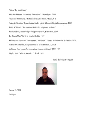 Platon, ''La république''
Rancière Jacques, ''Le partage du sensible'' ,La fabrique , 2000
Rousseau Dominique, ''Radicaliser la démocratie...'',Seuil,2015
Rucinski Sébastien ''le gardien de l'ordre public à Rome'', Xenia Posnaniensia, 2009
Shirer William L. ''Le troisième Reich des origines à la chute ''
Tournant Jean,''la république anti participative'', Harmattan ,2009
Tse-Toung Mao,''Servir le peuple'', Pekin, 1967
Vaillancourt Raymond,''Le temps de l’ambiguïté'', Presses de l'université de Québec,2006
Virlouvet Catherine ,''Les procédure de la distribution...'', 1995
Vullierme Jean Louis ,''Le concept de système politique'' ,PUF, 1989
Ziègler Jean , ''vive le pouvoir...'' , Seuil, 1985
Fait à Rabat le 18/10/2018
Rachid ELAÎDI
Politique
 