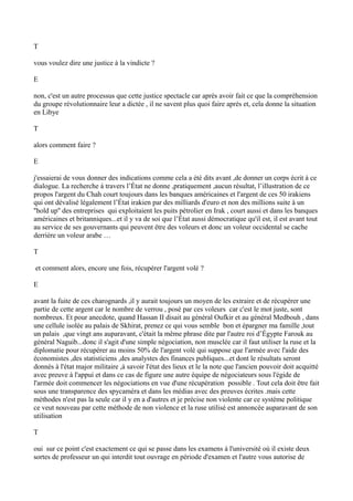 T
vous voulez dire une justice à la vindicte ?
E
non, c'est un autre processus que cette justice spectacle car après avoir fait ce que la compréhension
du groupe révolutionnaire leur a dictée , il ne savent plus quoi faire après et, cela donne la situation
en Libye
T
alors comment faire ?
E
j'essaierai de vous donner des indications comme cela a été dits avant ,de donner un corps écrit à ce
dialogue. La recherche à travers l’État ne donne ,pratiquement ,aucun résultat, l’illustration de ce
propos l'argent du Chah court toujours dans les banques américaines et l'argent de ces 50 irakiens
qui ont dévalisé légalement l’État irakien par des milliards d'euro et non des millions suite à un
''hold up'' des entreprises qui exploitaient les puits pétrolier en Irak , court aussi et dans les banques
américaines et britanniques...et il y va de soi que l’État aussi démocratique qu'il est, il est avant tout
au service de ses gouvernants qui peuvent être des voleurs et donc un voleur occidental se cache
derrière un voleur arabe …
T
et comment alors, encore une fois, récupérer l'argent volé ?
E
avant la fuite de ces charognards ,il y aurait toujours un moyen de les extraire et de récupérer une
partie de cette argent car le nombre de verrou , posé par ces voleurs car c'est le mot juste, sont
nombreux. Et pour anecdote, quand Hassan II disait au général Oufkir et au général Medbouh , dans
une cellule isolée au palais de Skhirat, prenez ce qui vous semble bon et épargner ma famille ,tout
un palais ,que vingt ans auparavant, c'était la même phrase dite par l'autre roi d’Égypte Farouk au
général Naguib...donc il s'agit d'une simple négociation, non musclée car il faut utiliser la ruse et la
diplomatie pour récupérer au moins 50% de l'argent volé qui suppose que l'armée avec l'aide des
économistes ,des statisticiens ,des analystes des finances publiques...et dont le résultats seront
donnés à l'état major militaire ,à savoir l'état des lieux et le la note que l'ancien pouvoir doit acquitté
avec preuve à l'appui et dans ce cas de figure une autre équipe de négociateurs sous l'égide de
l'armée doit commencer les négociations en vue d'une récupération possible . Tout cela doit être fait
sous une transparence des spycaméra et dans les médias avec des preuves écrites .mais cette
méthodes n'est pas la seule car il y en a d'autres et je précise non violente car ce système politique
ce veut nouveau par cette méthode de non violence et la ruse utilisé est annoncée auparavant de son
utilisation
T
oui sur ce point c'est exactement ce qui se passe dans les examens à l'université où il existe deux
sortes de professeur un qui interdit tout ouvrage en période d'examen et l'autre vous autorise de
 