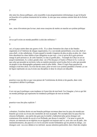 T
dire ainsi les choses publiques ,cela ressemble à une programmation informatique et que la boucle
est bouclée et le système tournerait de lui même. Je sais que nous sommes entrain faire de la fiction
politique
E
non , nous n'inventons pas la roue ,mais nous essayons de mettre en marche un système politique
T
est-ce qu'il existe un monde parallèle à celui des militaires ?
E
oui ,si le pays rentre dans une guerre civile . Il y a donc formation des clans et des bandes
organisées et à l’intérieur de chaque organisation, il y a un monde paramilitaire; avec des chefs et
sous-chefs et des subalternes. Et puis quand le monde s'organise de plus en plus en plus ,les clans
forts absorbent les clans faibles et par obligation ou par ruse ; c'est ce qu'on dit le gros poisson
mange le petit poisson et, de cette manière, le clan se gonfle plus ; l'exemple de Libye en est un
jusqu'à maintenant, il y a deux grands clans un à l'Est du pays et l'autre à l'Ouest et il y va de soi
que celui qui possède un territoire riche en matière première serait le plus fort et celui qui possède
un peuple et une démographie galopante serait le plus faible . Donc il s'agit d'une question de
stratégie et du bon choix. En tout état de cause, pour revenir à un système parallèle à l'armée ,ce cas
de figure représente un cas,il existe une discipline et donc le citoyen est éducable.
T
pourriez-vous me dire ce que vous pensez de l’extrémisme de droite et de gauche, dans votre
conception à définir le politique.
E
il est vrai que le politique a une tendance et il peut être de tout bord. Car j'imagine ,c'est ce qui fait
un monde politique qui représente les tendances politiques de tout un monde.
T
pourriez-vous être plus explicite ?
E
volontiers, l'extrême droite est une branche politique reconnue dans tous les pays du monde;une
branche qui existe au niveau des mentalités de tout un peuple. Par exemple dans les pays-bas les
citoyens hollandais , une partie des gens pas la totalité ,n'admettent plus qu'un étranger soit
connaisseur d'un monde du savoir et en Hollande, par dessus le marché ! . Car pour ce genre de
citoyen, un marocain ou un algérien ou un égyptien est toujours mal vu ,avec une vue de jadis , des
manutentionnaires, des pauvres et c'est la sécurité sociale hollandaise qui les prend en charge , ces
étrangers sont vus avec dédain et ne méritent aucune attention particulière ,hier c'était des simples
 