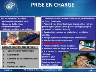 Sur les lieux de l’accident
Secours primaires médicalisés
Notion de Golden Hour
Pendant le transport
Mise en condition et surveillance
Sur les lieux de l’accident
Secours primaires médicalisés
Notion de Golden Hour
Pendant le transport
Mise en condition et surveillance
• Contention : collier, matelas à dépression, immobilisation
de foyers fracturaires
• Pose de 2 voie d'abord veineuse de gros calibre : sérum
physiologique (pas de sérum glucosé car le glucose peut
provoquer un œdème cérébral).
• Oxygénation : masque ou intubation et ventilation
assistée.
• Analgésie/sédation : morphinique, anesthésique.
• Réanimation cardio-respiratoire.
•
• Pansement et/ou sutures des plaies.
• Immobilisation des foyers de fractures.
• Si le patient est inconscient :
Minerve.
Soins des yeux
Sonde urinaire.
Sonde nasogastrique.
Pantalon antichoc
• Contention : collier, matelas à dépression, immobilisation
de foyers fracturaires
• Pose de 2 voie d'abord veineuse de gros calibre : sérum
physiologique (pas de sérum glucosé car le glucose peut
provoquer un œdème cérébral).
• Oxygénation : masque ou intubation et ventilation
assistée.
• Analgésie/sédation : morphinique, anesthésique.
• Réanimation cardio-respiratoire.
•
• Pansement et/ou sutures des plaies.
• Immobilisation des foyers de fractures.
• Si le patient est inconscient :
Minerve.
Soins des yeux
Sonde urinaire.
Sonde nasogastrique.
Pantalon antichoc
SAT et VAT
DAMAGE CONTROL EN PRATIQUE
PRISE EN CHARGE
25/11/15 12
 