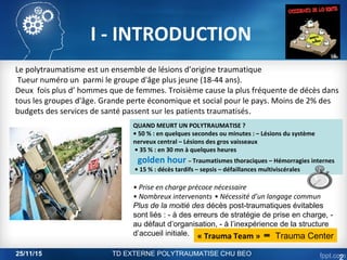 I - INTRODUCTION
Le polytraumatisme est un ensemble de lésions d’origine traumatique
Tueur numéro un parmi le groupe d'âge plus jeune (18-44 ans).
Deux fois plus d’ hommes que de femmes. Troisième cause la plus fréquente de décès dans
tous les groupes d'âge. Grande perte économique et social pour le pays. Moins de 2% des
budgets des services de santé passent sur les patients traumatisés.
• Prise en charge précoce nécessaire
• Nombreux intervenants • Nécessité d’un langage commun
Plus de la moitié des décès post-traumatiques évitables
sont liés : - à des erreurs de stratégie de prise en charge, -
au défaut d’organisation, - à l’inexpérience de la structure
d’accueil initiale. « Trauma Team » ═ Trauma Center
QUAND MEURT UN POLYTRAUMATISE ?
• 50 % : en quelques secondes ou minutes : – Lésions du système
nerveux central – Lésions des gros vaisseaux
• 35 % : en 30 mn à quelques heures
golden hour – Traumatismes thoraciques – Hémorragies internes
• 15 % : décès tardifs – sepsis – défaillances multiviscérales
25/11/15 TD EXTERNE POLYTRAUMATISE CHU BEO
2
 
