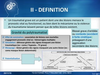 II - DEFINITION
• Un traumatisé grave est un patient dont une des lésions menace le
pronostic vital ou fonctionnel, ou bien dont le mécanisme ou la violence
du traumatisme laissent penser que de telles lésions existent.
Gravité du polytraumatisé
 Effet de sommation : association de lésions non mortelles
engagement pronostic vital ex : hémorragies multiples
 Simulation : détresse génère des signes évoquant une lésion
traumatique (ex : coma / hypoxie… TC grave)
 Masquage : lésion génère des signes masquant une autre lésion (ex :
coma masque lésion abdominale)
 Potentialisation
 Effet de sommation : association de lésions non mortelles
engagement pronostic vital ex : hémorragies multiples
 Simulation : détresse génère des signes évoquant une lésion
traumatique (ex : coma / hypoxie… TC grave)
 Masquage : lésion génère des signes masquant une autre lésion (ex :
coma masque lésion abdominale)
 Potentialisation
Blessé grave d’emblée
ou contexte (accident
à forte cinétique)
présageant d’une
aggravation
secondaire des lésions
25/11/15
3
 