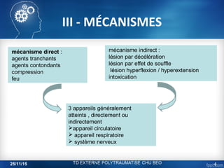III - MÉCANISMES
mécanisme direct :
agents tranchants
agents contondants
compression
feu
mécanisme indirect :
lésion par décélération
lésion par effet de souffle
lésion hyperflexion / hyperextension
intoxication
3 appareils généralement
atteints , directement ou
indirectement
appareil circulatoire
 appareil respiratoire
 système nerveux
25/11/15 4
 