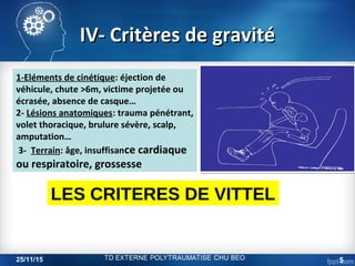 IV- Critères de gravitéIV- Critères de gravité
1-Eléments de cinétique: éjection de
véhicule, chute >6m, victime projetée ou
écrasée, absence de casque…
2- Lésions anatomiques: trauma pénétrant,
volet thoracique, brulure sévère, scalp,
amputation…
3- Terrain: âge, insuffisance cardiaque
ou respiratoire, grossesse
LES CRITERES DE VITTEL
25/11/15 5
 