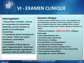 VI - EXAMEN CLINIQUE
Interrogatoire
• Reconstituer l’accident : permet
de comprendre les mécanismes
lésionnels, permet d’évaluer la
gravité et les pathologies
rencontrées.
• Traumatisme direct (conséquence
sur la peau) : lésions par agents
tranchants, contondants,
compression.
• Traumatisme indirect (pas de
point d’appel pariétal) : lésions par
décélération brutale, hyperflexion-
extension, effet de souffle (blast).
Examen clinique
L'examen clinique s'établit selon un ordre : tête (stabilité), face,
rachis (dérivation épineuse), reliefs osseux (épaule, humérus),
thorax (mobilité), abdomen, bassin (stabilité), fémur, plateau
tibiaux. Examen clinique avant et après relevage ou extraction du
patient.
• Détresse circulatoire : signes de choc, collapsus,
hémorragie.
o Choc hypovolémique dû à :
 Une hémorragie extériorisée.
 Des fractures multiples.
 Un hémothorax ou hémopéritoine.
 Un hématome rétropéritonéal.
o Défaillance de la pompe cardiaque due à :
 Un pneumothorax compressif.  Une tamponnade.
 Une contusion myocardique.
o Vasoplégie par section médullaire.
25/11/15
9
 