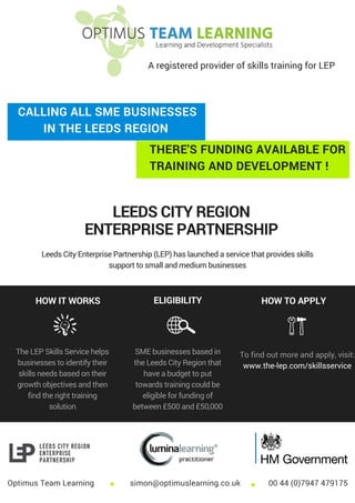 WEBGURU
THERE'S FUNDING AVAILABLE FOR
TRAINING AND DEVELOPMENT !
CALLING ALL SME BUSINESSES
IN THE LEEDS REGION
LEEDS CITY REGION
ENTERPRISE PARTNERSHIP
Leeds City Enterprise Partnership (LEP) has launched a service that provides skills
support to small and medium businesses
HOW IT WORKS ELIGIBILITY HOW TO APPLY
The LEP Skills Service helps
businesses to identify their
skills needs based on their
growth objectives and then
find the right training
solution
SME businesses based in
the Leeds City Region that
have a budget to put
towards training could be
eligible for funding of
between £500 and £50,000
To find out more and apply, visit:
www.the-lep.com/skillsservice
Optimus Team Learning simon@optimuslearning.co.uk 00 44 (0)7947 479175
A registered provider of skills training for LEP
 