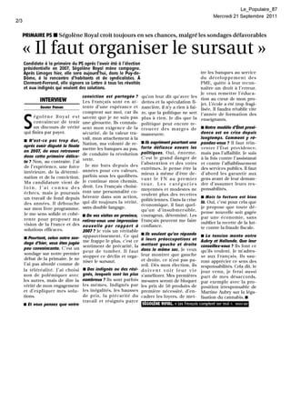 Le_Populaire_8?
                                                                                                             Mercredi 21 Septembre        2011
2/3


      PRIMAIRE PS • Ségolène Royal croit toujours en ses chances, malgré les sondages défavorables


      «     Il faut organiser le sursaut»
      Candidate à la primaire du PS après l'avoir été à l'élection
      présidentielle en 2007, Ségolène Royal mène campagne.
      Après Limoges hier, elle sera .aujourd'hui, dans .Ie ~uy-de.:                                   tre les banques au service
      Dôme à la rencontre d'habitants et de syndicalistes. A                                          du développement          des
      Clerm~nt-Ferrand, elle signera sa Lettre à tous les révoltés                                    PME, quitte à leur recon-
      et aux indignés qui veulent des solutions.                                                      naître un droit à l'erreur.
                                                                                                      Je veux remettre l'éduca-
                                      conviction   est partagée   ? qu'on leur dit qu'avec les
              INTERVIEW                                                                               tion au cœur de mon pro-
                                      Les Français sont en at-        dettes et la spéculation fi-    jet. I;école a été trop fragi-
              Xavier Panon            tente d'une espérance et        nancière, il n'y a rien à fai-  lisée. Il faudra rétablir vite
                                      comptent sur moi, car ils       re, que la politique ne sert    l'année de formation des

      S    égolène    Royal est       savent que je ne suis pas       plus à rien. Je dis que la      enseignants.
           convaincue de tenir        une girouette. Ils connais-     politique peut encore re-
           un discours de vérité      sent mon exigence de la         trouver des marges de • Notre modèle d'État provi-
      qui finira par payer.           sécurité, de la valeur tra-     manœuvre.                      dence est en crise depuis
                                      vail, mon attachement à la                                      longtemps. Comment y ré-
      • N'est-ce pas trop dur,                                        • Ils expriment pourtant une
                                      Nation, ma volonté de re-                                       pondez-vous? Il faut réin-
      après avoir disputé la finale                                   forte défiance envers les       venler l'Élal providence,
                                      mettre les banques au pas,
      en 2007, de vous retrouver                                      politiques.  Oui, énorme.
                                      de conduire la révolution                                  mais pas l'affaiblir. Je suis
      dans cette primaire délica-                                   C'est le grand danger de à la fois contre l'assistanat
                                      verte.
      te? Non, au contraire. J'ai                                   l'abstention    et des votes et contre l'affaiblissement
      de l'expérience, une force        Je me bats depuis des
                                                                    extrêmes. Je pense être la des services publics. Il faut
      intérieure, de la détermi-      années pour ces valeurs,
                                                                    mieux à même d'être de- d'abord les garantir aux
      nation et de la conviction.     parfois sous les quolibets.
                                                                    vant le FN au premier        gens avant de leur deman-
      Ma candidature vient de         Je continue mon chemin,
                                                                    tour.    Les catégories      der d'assumer leurs res-
      loin.    J'ai connu    des      droit. Les Français choisi-
                                                                    moyennes et modestes ne ponsabilités.
      échecs, mais je poursuis        ront une personnalité co-
                                                                    veulent plus des recettes
      un travail de fond depuis       hérente dans son action,                                   • Mais la facture est bien
                                                                    politiciennes. Dans la crise
      des années. Il débouche         qui dit toujours la vérité,                                là. Oui, c'est pour cela que
                                                                    économique, il faut quel-
      sur mon livre programme.        sans double langage.                                       je propose que toute dé-
                                                                    qu'un d'insubmersible,
      Je me sens solide et cohé-                                                                 pense nouvelle soit gagée
                                      • De vos visites en province, courageux, déterminé. Les
      rente pour proposer ma                                                                     par une économie, sans
                                      retirez-vous une impression Français peuvent me faire oublier la recette de la lut-
      vision de la France et des      nouvelle    par rapport     à confiance.
      solutions efficaces.                                                                       te contre la fraude fiscale.
                                      2007? Je vois un véritable
                                                                    • Ils veulent qu'on réponde
      • Pourtant, selon notre son-
                                       appauvrissement.     Ce qui                               • La tension monte entre
      dage d'hier, vous êtes jugée
                                      me frappe le plus, c'est ce à leurs préoccupations et Aubry et Hollande. Que leur
      peu convaincante. C'est un
                                       sentiment de précarité, la mettent gauche et droite       conseillez-vous? Ils font ce
                                      peur de tomber. Il faut dans le même sac. Je veux qu'ils veulent. Je m'adres-
      sondage sur notre premier
                                       stopper ce déclin et orga- leur montrer que gauche se aux Français. Ils sau-
      débat de la primaire. Je ne                                   et droite, ce n'est pas pa- ront apprécier ce sens des
                                      niser le sursaut.
      l'ai pas abordé comme de                                      reil. Dès mon élection, ils responsabilités. Cela dit, le
      la téléréalité. J'ai choisi     • Des indignés ou des rési- doivent        voir leur vie jour venu, je ferai aussi
      non de polémiquer avec          gnés, lesquels sont les plus s'améliorer. Mes premières
                                                                                                 part de mes désaccords,
      les autres, mais de dire la     nombreux? Ils sont parfois mesures seront de bloquer
                                                                                                 par exemple avec la pro-
      vérité de mon engagement        les mêmes. Indignés par les prix de 50 produits de position irresponsable de
      et d'expliquer mes solu-        les inégalités, les hausses première nécessité, d'en- Martine Aubry sur la léga-
      tions.                          de prix, la précarité     du cadrer les loyers, de met- lisation du cannabis .•
                                      travail et résignés parce
      • Et vous pensez que votre                                      SEGOLENE ROYAL. « Les Français comptent sur moi ».   PHOTO BEP
 