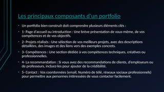 Les principaux composants d'un portfolio
• Un portfolio bien construit doit comprendre plusieurs éléments clés :
• 1- Page d’accueil ou introduction : Une brève présentation de vous-même, de vos
compétences et de vos objectifs.
• 2- Projets réalisés : Une sélection de vos meilleurs projets, avec des descriptions
détaillées, des images et des liens vers des exemples concrets.
• 3- Compétences : Une section dédiée à vos compétences techniques, créatives ou
professionnelles.
• 4- La recommandation : Si vous avez des recommandations de clients, d’employeurs ou
de professeurs, incluez-les pour ajouter de la crédibilité.
• 5- Contact : Vos coordonnées (email, Numéro de télé, réseaux sociaux professionnels)
pour permettre aux personnes intéressées de vous contacter facilement.
 