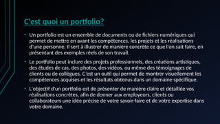C'est quoi un portfolio?
• Un portfolio est un ensemble de documents ou de fichiers numériques qui
permet de mettre en avant les compétences, les projets et les réalisations
d’une personne. Il sert à illustrer de manière concrète ce que l'on sait faire, en
présentant des exemples réels de son travail.
• Le portfolio peut inclure des projets professionnels, des créations artistiques,
des études de cas, des photos, des vidéos, ou même des témoignages de
clients ou de collègues. C’est un outil qui permet de montrer visuellement les
compétences acquises et les résultats obtenus dans un domaine spécifique.
• L'objectif d'un portfolio est de présenter de manière claire et détaillée vos
réalisations concrètes, afin de donner aux employeurs, clients ou
collaborateurs une idée précise de votre savoir-faire et de votre expertise dans
votre domaine.
 