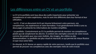 Les différences entre un CV et un portfolio
• Le CV et le portfolio sont tous deux des outils importants pour présenter vos
compétences et votre expérience, mais ils sont très différents dans leur format et leur
utilisation.
• - Le CV : C'est un document écrit qui résume brièvement votre parcours, vos
compétences, vos expériences et votre formation. Il est généralement limité à une ou
deux pages et présente les informations de manière simplifiée.
• - Le portfolio : Contrairement au CV, le portfolio permet de montrer vos compétences
plutôt que de simplement les décrire. Il contient des exemples concrets de votre travail,
comme des projets que vous avez réalisés, des images, des vidéos ou des
démonstrations. Le portfolio est plus visuel et interactif, ce qui permet de mieux illustrer
ce que vous savez faire.
• En résumé, le CV donne un aperçu rapide de votre parcours, tandis que le portfolio vous
permet de prouver vos compétences avec des exemples réels de votre travail.
 