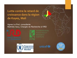 Lutte contre le retard de
croissance dans la région
de Kayes, Mali
Agnes Le Port, consultante
Mathilde Savy, Chargée de Recherche à l’IRD
 