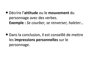  ● Décrire l’attitude ou le mouvement du 
personnage avec des verbes.
Exemple : Se courber, se renverser, haleter…
 ● Dans la conclusion, il est conseillé de mettre 
les impressions personnelles sur le 
personnage.
 