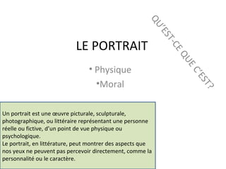 LE PORTRAIT
• Physique
•Moral
QU’EST-CEQUEC’EST?
Un portrait est une œuvre picturale, sculpturale,
photographique, ou littéraire représentant une personne
réelle ou fictive, d’un point de vue physique ou
psychologique.
Le portrait, en littérature, peut montrer des aspects que
nos yeux ne peuvent pas percevoir directement, comme la
personnalité ou le caractère.
 